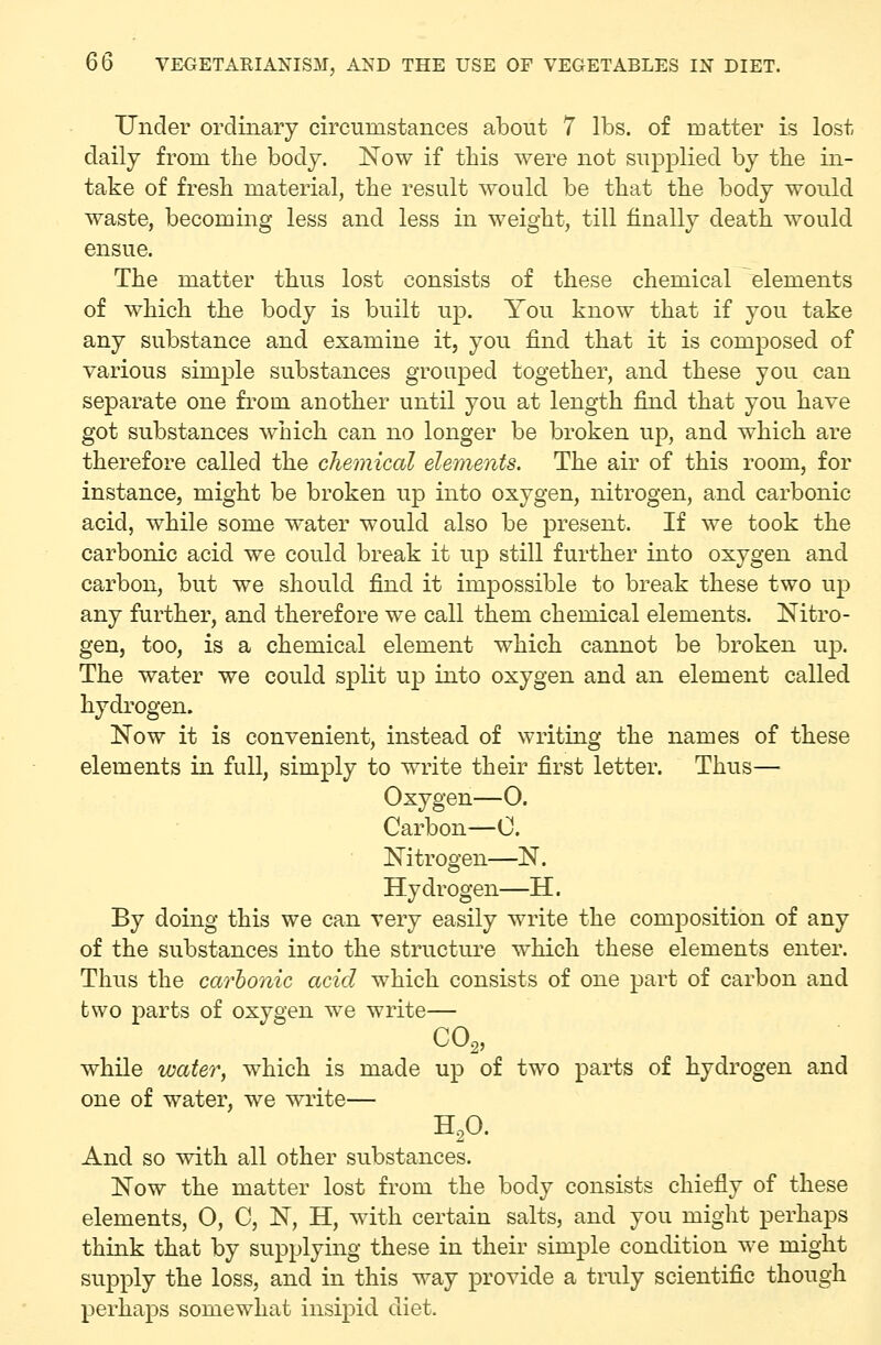 Under ordinary circumstances about 7 lbs. of matter is lost daily from the body. Now if this were not supplied by the in- take of fresh material, the result would be that the body would waste, becoming less and less in weight, till finally death would ensue. The matter thus lost consists of these chemical elements of which the body is built ujd. You know that if you take any substance and examine it, you find that it is composed of various simple substances grouped together, and these you can separate one from another until you at length find that you have got substances which can no longer be broken up, and which are therefore called the chemical elements. The air of this room, for instance, might be broken up into oxygen, nitrogen, and carbonic acid, while some water would also be present. If we took the carbonic acid we could break it up still further into oxygen and carbon, but we should find it impossible to break these two up any further, and therefore we call them chemical elements. Nitro- gen, too, is a chemical element which cannot be broken up. The water we could split up into oxygen and an element called hydrogen. Now it is convenient, instead of writing the names of these elements in full, simply to write their first letter. Thus— Oxygen—0. Carbon—0. Nitrogen—N. Hydrogen—H. By doing this we can very easily write the composition of any of the substances into the structure which these elements enter. Thus the carbonic acid which consists of one part of carbon and two parts of oxygen we write— CO2, while water, which is made up of tw^o parts of hydrogen and one of water, we w^rite— H,0. And so mth all other substances. Now the matter lost from the body consists chiefly of these elements, 0, C, N, H, with certain salts, and you miglit perhaps think that by supplying these in their simple condition we might supply the loss, and in this way provide a truly scientific though perhaps somewhat insipid diet.