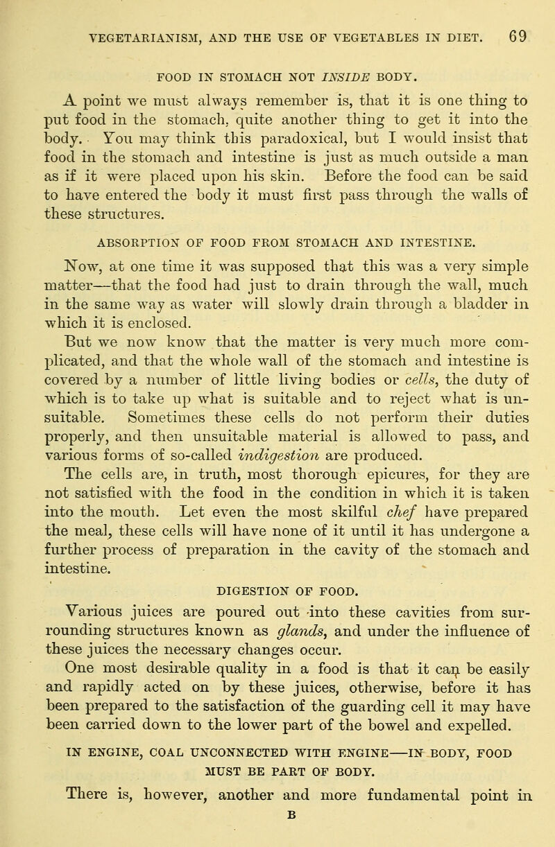 FOOD IN STOMACH NOT INSIDE BODY. A point we must always remember is, that it is one thing to put food in the stomach, quite another thing to get it into the body. • You may think this paradoxical, but I would insist that food in the stomach and intestine is just as much outside a man as if it were placed upon his skin. Before the food can be said to have entered the body it must first pass through the walls of these structures. ABSORPTION OF FOOD FROM STOMACH AND INTESTINE. Now, at one time it was supposed that this was a very simple matter—that the food had just to drain through the wall, much in the same way as water will slowly drain through a bladder in which it is enclosed. But we now know that the matter is very much more com- plicated, and that the whole wall of the stomach and intestine is covered by a number of little living bodies or cells, the duty of which is to take up what is suitable and to reject what is un- suitable. Sometimes these cells do not perform their duties properly, and then unsuitable material is allowed to pass, and various forms of so-called indigestion are produced. The cells are, in truth, most thorough epicures, for they are not satisfied with the food in the condition in which it is taken into the mouth. Let even the most skilful chef have prepared the meal, these cells will have none of it until it has undergone a further process of preparation in the cavity of the stomach and intestine. . ^ DIGESTION OF FOOD. Various juices are poured out -into these cavities from sur- rounding structures known as glands, and under the influence of these juices the necessary changes occur. One most desirable quality in a food is that it ca:^ be easily and rapidly acted on by these juices, otherwise, before it has been prepared to the satisfaction of the guarding cell it may have been carried down to the lower part of the bowel and expelled. IN ENGINE, COAL UNCONNECTED WITH ENGINE IN BODY, FOOD MUST BE PART OF BODY. There is, however, another and more fundamental point in B