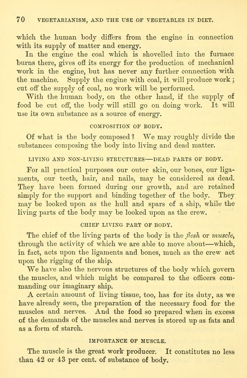 wMch the human body differs from the engine in connection with its supply of matter and energy. In the engine the coal which is shovelled into the furnace burns there, gives off its energy for the production of mechanical work in the engine, but has never any further connection with the machine. Supply the engine with coal, it will produce work ; cut off the supply of coal, no work will be performed. With the human body, on the other hand, if the supply of food be cut off, the body will still go on doing work. It will use its own substance as a source of energy. COMPOSITIOX OF BODY. Of what is the body composed 1 We may roughly divide the substances composing the body into living and dead matter. LIVING AND NON-LIVING STRUCTURES DEAD PARTS OF BODY. For all practical purposes our outer skin, our bones, our liga- ments, our teeth, hair, and nails, may be considered as dead. They have been formed during our growth, and are retained simply for the support and binding together of the body. They may be looked upon as the hull and spars of a ship, while the living parts of the body may be looked upon as the crew. CHIEF LIVING PART OF BODY. The chief of the ]i\ing parts of the body is the /lesh or muscle, through the activity of which we are able to move about—which, in fact, acts upon the ligaments and bones, much as the crew act upon the rigging of the ship. We have also the nervous structures of the body which govern the muscles, and which might be compared to the officers com- manding our imaginary ship. A certain amount of living tissue, too, has for its duty, as we have already seen, the preparation of the necessary food for the muscles and nerves. And the food so prepared when in excess of the demands of the muscles and nerves is stored up as fats and as a form of starch. IMPORTANCE OF MUSCLE. The muscle is the great work producer. It constitutes no less than 42 or 43 per cent, of substance of body.