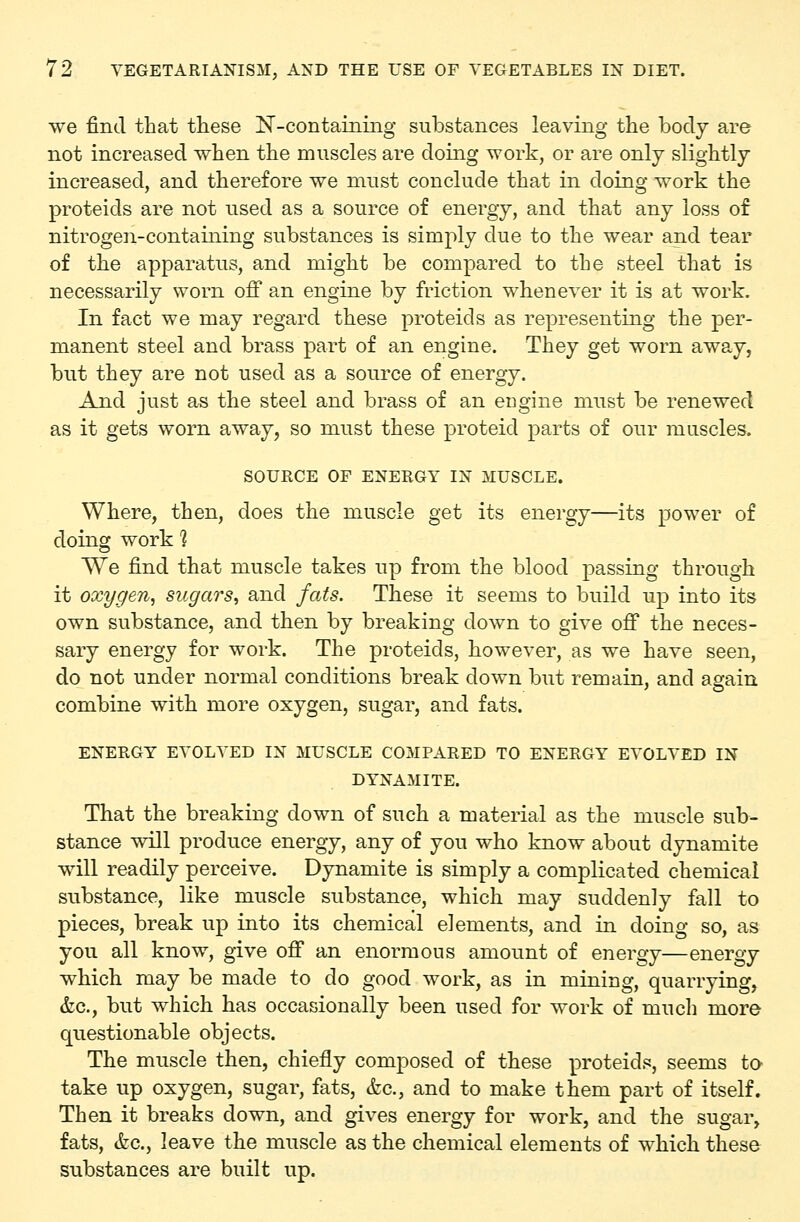 we find that these IST-containing substances leaving the body are not increased when the muscles are doing work, or are only slightly increased, and therefore we must conclude that in doing work the proteids are not used as a source of energy, and that any loss of nitrogen-containing substances is simply due to the wear and tear of the apparatus, and might be compared to the steel that is necessarily worn off an engine by friction whenever it is at work. In fact we may regard these proteids as representing the per- manent steel and brass part of an engine. They get worn away, but they are not used as a source of energy. And just as the steel and brass of an engine must be renewed as it gets worn away, so must these proteid parts of our muscles. SOURCE OF ENERGY IN MUSCLE. Where, then, does the muscle get its energy—its power of doing work 1 We find that muscle takes up from the blood passing through it oxygen, sugars, and fats. These it seems to build up into its own substance, and then by breaking down to give off the neces- sary energy for work. The proteids, however, as we have seen, do not under normal conditions break down but remain, and again combine with more oxygen, sugar, and fats. ENERGY EVOLVED IN MUSCLE COMPARED TO ENERGY EVOLVED IN DYNAMITE. That the breaking down of such a material as the muscle sub- stance will produce energy, any of you who know about dynamite will readily perceive. Dynamite is simply a complicated chemical substance, like muscle substance, which may suddenly fall to pieces, break up into its chemical elements, and in doing so, as you all know, give off an enormous amount of energy—energy which may be made to do good work, as in mining, quarrying, &c., but which has occasionally been used for work of mucli more questionable objects. The muscle then, chiefly composed of these proteids, seems to take up oxygen, sugar, fats, &c., and to make them part of itself. Then it breaks down, and gives energy for work, and the sugar, fats, &c., leave the muscle as the chemical elements of which these substances are built up.