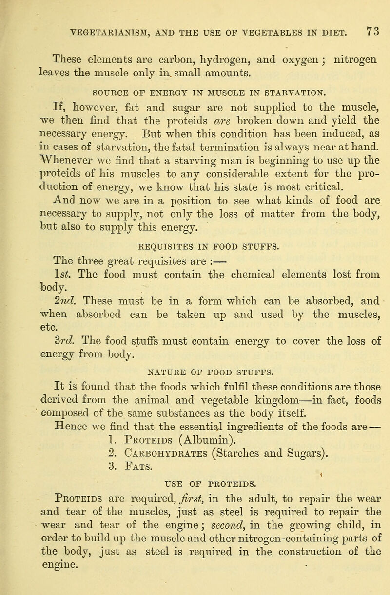 These elements are carbon, hydrogen, and oxygen ; nitrogen leaves the muscle only in. small amounts. SOURCE OF ENERGY IN MUSCLE IN STARVATION. If, however, fat and sugar are not supplied to the muscle, we then find that the proteids are broken down and yield the necessary energy. But when this condition has been induced, as in cases of starvation, the fatal termination is always near at hand. Whenever we find that a starving man is beginning to use up the proteids of his muscles to any considerable extent for the pro- duction of energy, we know that his state is most critical. And now we are in a position to see what kinds of food are necessary to supply, not only the loss of matter from the body, but also to supply this energy. REQUISITES IN FOOD STUFFS. The three great requisites are :— \st. The food must contain the chemical elements lost from body. 2nd. These must be in a form which can be absorbed, and when absorbed can be taken up and used by the muscles, etc. 3rc?. The food stuffs must contain energy to cover the loss of energy from body. NATURE OF FOOD STUFFS. It is found that the foods which fulfil these conditions are those derived from the animal and vegetable kingdom—in fact, foods ' composed of the same substances as the body itself. Hence we find that the essential ingredients of the foods are— 1. Proteids (Albumin). 2. Carbohydrates (Starches and Sugars). 3. Fats. use op proteids. Proteids are required, first, in the adult, to repair the wear and tear of the muscles, just as steel is required to repair the wear and tear of the engine; second, in the growing child, in order to build up the muscle and other nitrogen-containing parts of the body, just as steel is required in the construction of the engine.