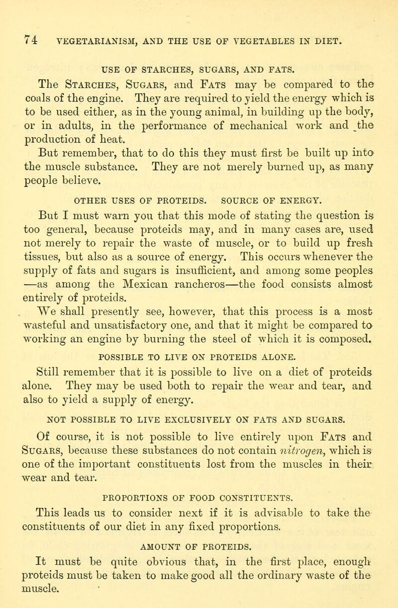 USE OF STARCHES, SUGARS, AND FATS. The Starches, Sugars, and Fats may be compared to the coals of the engine. They are required to yield the energy which is to be used either, as in the young animal, in building up the body, or in adults, in the performance of mechanical work and the production of heat. But remember, that to do this they must first be built up into the muscle substance. They are not merely burned up, as many people believe. OTHER uses of PROTEIDS. SOURCE OF ENERGY. But I must warn you that this mode of stating the question is too general, because proteids may, and in many cases are, used not merely to repair the waste of muscle, or to build up fresh tissues, but also as a source of energy. This occurs whenever the supply of fats and sugars is insufficient, and among some peoples —as among the Mexican rancheros—the food consists almost entirely of proteids. We shall presently see, however, that this process is a most w^asteful and unsatisfactory one, and that it might be compared to working an engine by burning the steel of which it is composed. POSSIBLE TO LIVE ON PROTEIDS ALONE. Still remember that it is possible to live on a diet of proteids alone. They may be used both to repair the wear and tear, and also to yield a supply of energy. NOT POSSIBLE TO LIVE EXCLUSIVELY ON FATS AND SUGARS. Of course, it is not possible to live entirely upon Fats and Sugars, because these substances do not contain nitrogen, which is one of the important constituents lost from the muscles in their wear and tear. proportions of food constituents. This leads us to consider next if it is advisable to take the constituents of our diet in any fixed proportions. AMOUNT OF proteids. It must be quite obvious that, in the first place, enough proteids must be taken to make good all the ordinary waste of the muscle.