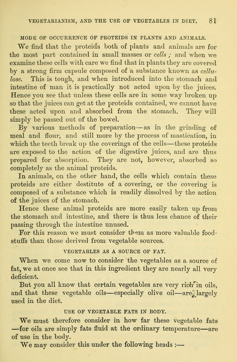 MODE OP OCCURRENCE OF PROTEIDS IN PLANTS AND ANIMALS. We find that the proteid's both of plants and animals are for the most part contained in small masses or cells ; and when we examine these cells with care we find that in plants they are covered by a strong firm capsule composed of a substance known as cellu- lose. This is tough, and when introduced into the stomach and intestine of man it is practically not acted upon by the juices. Hence you see that unless these cells are in some way broken up so that the juices can get at the proteids contained, we cannot have these acted upon and absorbed from the stomach. They will simply be passed out of the bowel. By various methods of preparation—as in the gTinding of meal and flour, and still more by the process of mastication, in which the teeth break up the coverings of the cells—these proteids are exposed to the action of the digestive juices, and are thus prepared for absorption. They are not, however, absorbed so completely as the animal proteids. In animals, on the other hand, the cells which contain theso proteids are either destitute of a covering, or the covering is composed of a substance which is readily dissolved by the action of the juices of the stomach. Hence these animal proteids are more easily taken up from- the stomach and intestine, and there is thus less chance of their passing through the intestine unused. For this reason we must consider them as more valuable food- stuffs than those derived from vegetable sources. VEGETABLES AS A SOURCE OF FAT. When we come now to consider 'the vegetables as a source of fat, we at once see that in this ingredient they are nearly all very deficient. But you all know that certain vegetables are very richun oils, and that these vegetable oils—especially olive oil—are^largely used in the diet. USE OF VEGETABLE FATS IN BODY. We must therefore consider in how far these vegetable fats —for oils are simply fats fluid at the ordinary temperature—are of use in the body. We may consider this under the following heads :—