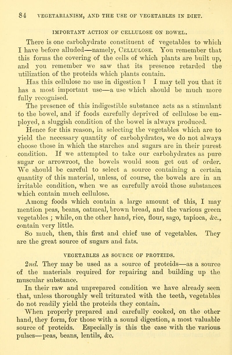 IMPORTANT ACTION OF CELLULOSE ON BOWEL. There is one carbohydrate constituent of vegetables to which I have before alluded—namely. Cellulose. You remember that this forms the covering of the cells of which plants are built up, and you remember we saw that its presence retarded the utilization of the proteids which plants contain. Has this cellulose no use in digestion 1 I may tell you that it has a most important use—a use which should be much more fully recognised. The presence of this indigestible substance acts as a stimulant to the bowel, and if foods carefully deprived of cellulose be em- ployed, a sluggish condition of the bowel is always produced. Hence for this reason, in selecting the vegetables which are to yield the necessary quantity of carbohydrates, we do not always choose those in which the starches and sugars are in their purest condition. If we attempted to take our carbohydrates as pure sugar or arrowroot, the bowels would soon get out of order. We should be careful to select a source containing a certain, quantity of this material, unless, of course, the bowels are in an irritable condition, when we as carefully avoid those substances- which contain much cellulose. Among foods which contain a large amount of this, I may mention peas, beans, oatmeal, brown bread, and the various green vegetables ; while, on the other hand, rice, flour, sago, tapioca, &c.,, contain very little. So much, then, this first and chief use of vegetables. They are the great source of sugars and fats. VEGETABLES AS SOURCE OF PROTEIDS. 2ncl They may be used as a source of proteids—as a source of the materials required for repairing and building up the muscular substance. In their raw and unprepared condition we have already seen that, unless thoroughly well triturated with the teeth, vegetables do not readily yield the proteids they contain. When properly prepared and carefully cooked, on the other hand, they form, for those with a sound digestion, a most valuable source of proteids. Especially is this the case with the various- pulses—peas, beans, lentils, &c.