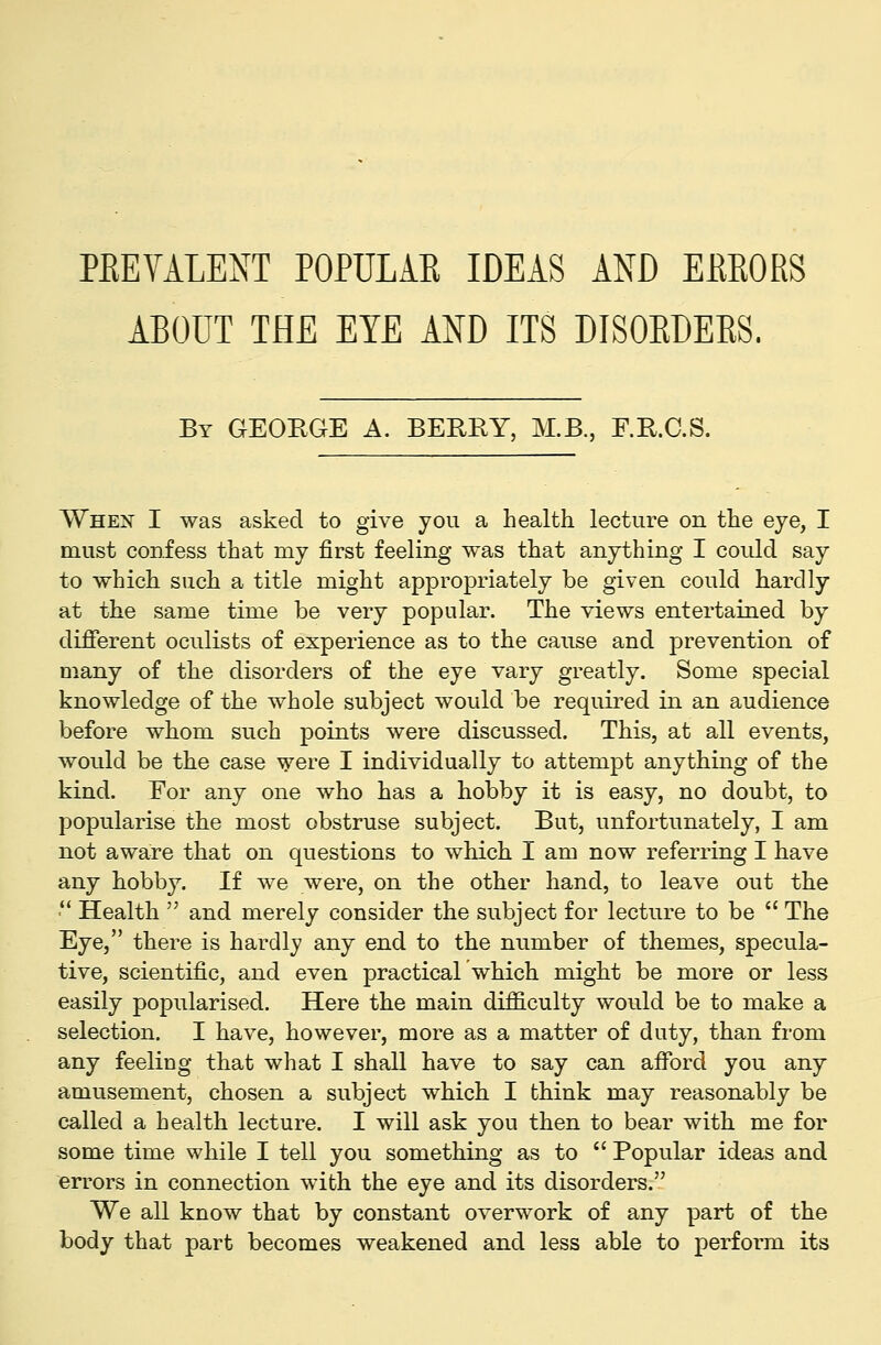 ABOUT THE EYE AND ITS DISORDERS. By GEORGE A. BERRY, M.B., F.R.C.S. When I was asked to give you a health lecture on the eye, I must confess that my first feeling was that anything I could say to which such a title might appropriately be given could hardly at the same time be very popular. The views entertained by different oculists of experience as to the cause and prevention of many of the disorders of the eye vary greatly. Some special knowledge of the whole subject would be required in an audience before whom such points were discussed. This, at all events, would be the case \yere I individually to attempt anything of the kind. For any one who has a hobby it is easy, no doubt, to popularise the most obstruse subject. But, unfortunately, I am not aware that on questions to which I am now referring I have any hobby. If we were, on the other hand, to leave out the ■ Health  and merely consider the subject for lecture to be  The Eye, there is hardly any end to the number of themes, specula- tive, scientific, and even practical which might be more or less easily popularised. Here the main difficulty would be to make a selection. I have, however, more as a matter of duty, than from any feeliug that what I shall have to say can affbrd you any amusement, chosen a subject which I bhink may reasonably be called a health lecture. I will ask you then to bear with me for some time while I tell you something as to  Popular ideas and errors in connection with the eye and its disorders. We all know that by constant overwork of any part of the body that part becomes weakened and less able to perform its