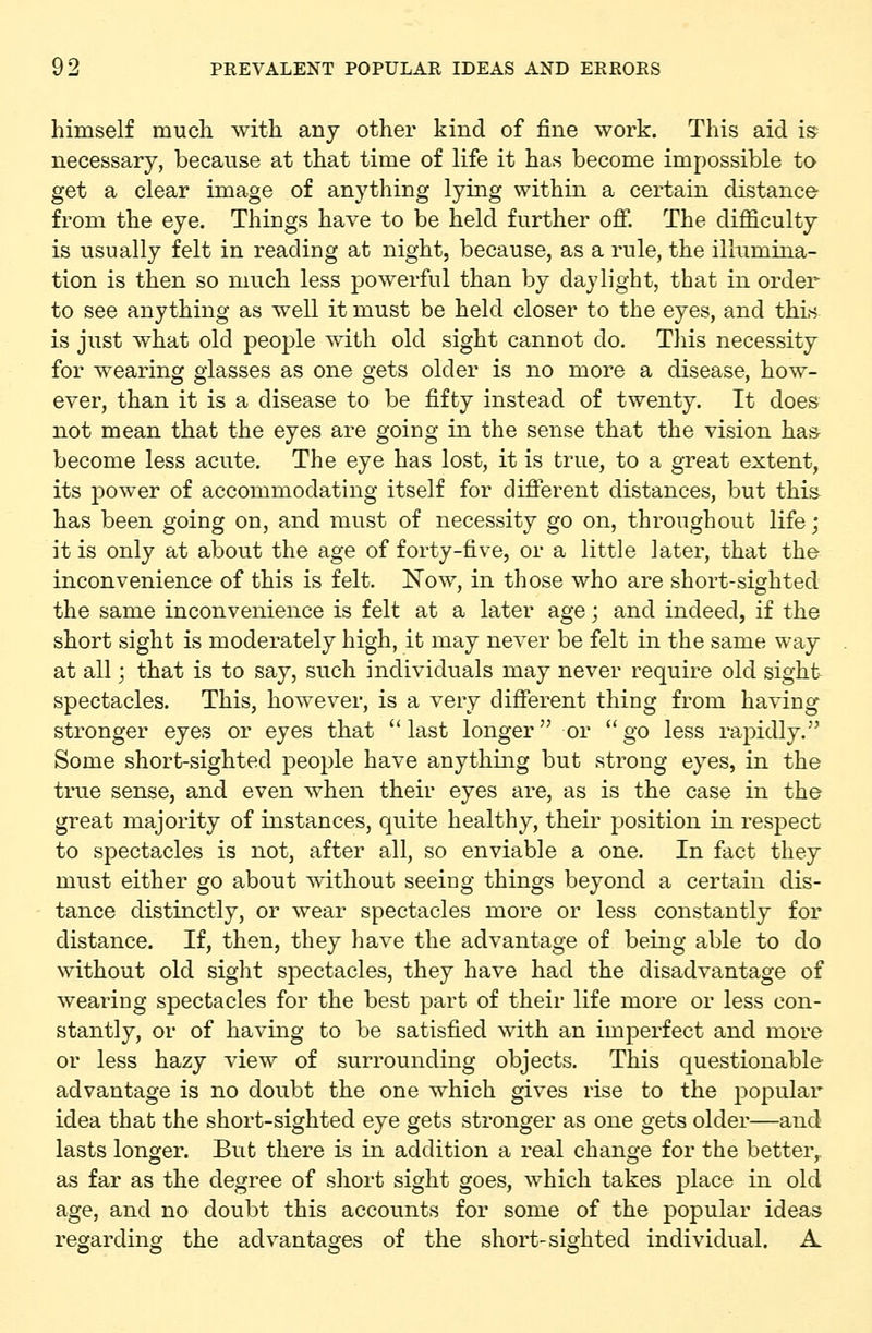 himself much with any other kind of fine work. This aid is necessary, because at that time of life it has become impossible to get a clear image of anything lying within a certain distance from the eye. Things have to be held further off. The difficulty is usually felt in reading at night, because, as a rule, the illumina- tion is then so much less powerful than by daylight, that in order to see anything as well it must be held closer to the eyes, and thin is just what old people with old sight cannot do. Tliis necessity for wearing glasses as one gets older is no more a disease, how- ever, than it is a disease to be fifty instead of twenty. It does not mean that the eyes are going in the sense that the vision has- become less acute. The eye has lost, it is true, to a great extent, its power of accommodating itself for different distances, but this has been going on, and must of necessity go on, throughout life; it is only at about the age of forty-five, or a little later, that the inconvenience of this is felt. Now, in those who are short-sighted the same inconvenience is felt at a later age; and indeed, if the short sight is moderately high, it may never be felt in the same way at all; that is to say, such individuals may never require old sight spectacles. This, however, is a very different thing from having stronger eyes or eyes that last longer or go less rapidly. Some short-sighted people have anything but strong eyes, in the true sense, and even when their eyes are, as is the case in the great majority of instances, quite healthy, their position in respect to spectacles is not, after all, so enviable a one. In fact they must either go about without seeing things beyond a certain dis- tance distinctly, or wear spectacles more or less constantly for distance. If, then, they have the advantage of being able to do without old sight spectacles, they have had the disadvantage of wearing spectacles for the best part of their life more or less con- stantly, or of having to be satisfied with an imperfect and more or less hazy view of surrounding objects. This questionable advantage is no doubt the one which gives rise to the popular idea that the short-sighted eye gets stronger as one gets older—and lasts longer. But there is in addition a real change for the better^ as far as the degree of short sight goes, which takes place in old age, and no doubt this accounts for some of the popular ideas regardinoj the advantao-es of the short-sisrhted individual. A