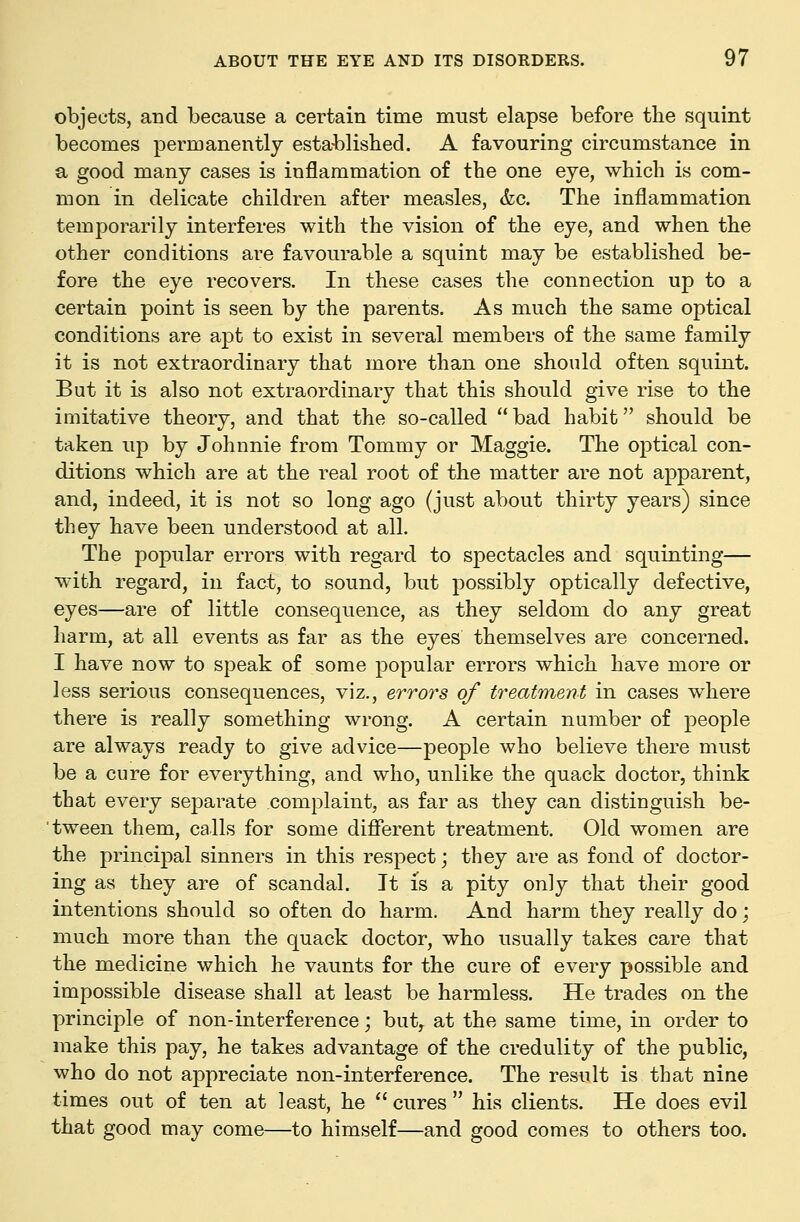 objects, and because a certain time must elapse before the squint becomes permanently esta-blished. A favouring circumstance in a good many cases is inflammation of the one eye, which is com- mon in delicate children after measles, &c. The inflammation temporarily interferes with the vision of the eye, and when the other conditions are favourable a squint may be established be- fore the eye recovers. In these cases the connection up to a certain point is seen by the parents. As much the same optical conditions are apt to exist in several members of the same family it is not extraordinary that more than one should often squint. But it is also not extraordinary that this should give rise to the imitative theory, and that the so-called bad habit should be taken up by Johnnie from Tommy or Maggie. The optical con- ditions which are at the real root of the matter are not apparent, and, indeed, it is not so long ago (just about thirty years) since they have been understood at all. The popular errors with regard to spectacles and squinting— with regard, in fact, to sound, but possibly optically defective, eyes—are of little consequence, as they seldom do any great harm, at all events as far as the eyes themselves are concerned. I have now to speak of some popular errors which have more or less serious consequences, viz., errors of treatment in cases where there is really something wrong. A certain number of people are always ready to give advice—people who believe there must be a cure for everything, and who, unlike the quack doctor, think that every separate complaint, as far as they can distinguish be- 'tween them, calls for some different treatment. Old women are the principal sinners in this respect; they are as fond of doctor- ing as they are of scandal. It is a pity only that their good intentions should so often do harm. And harm they really do j much more than the quack doctor, who usually takes care that the medicine which he vaunts for the cure of every possible and impossible disease shall at least be harmless. He trades on the principle of non-interference; but, at the same time, in order to make this pay, he takes advantage of the credulity of the public, who do not appreciate non-interference. The result is that nine times out of ten at least, he cures his clients. He does evil that good may come—to himself—and good comes to others too.