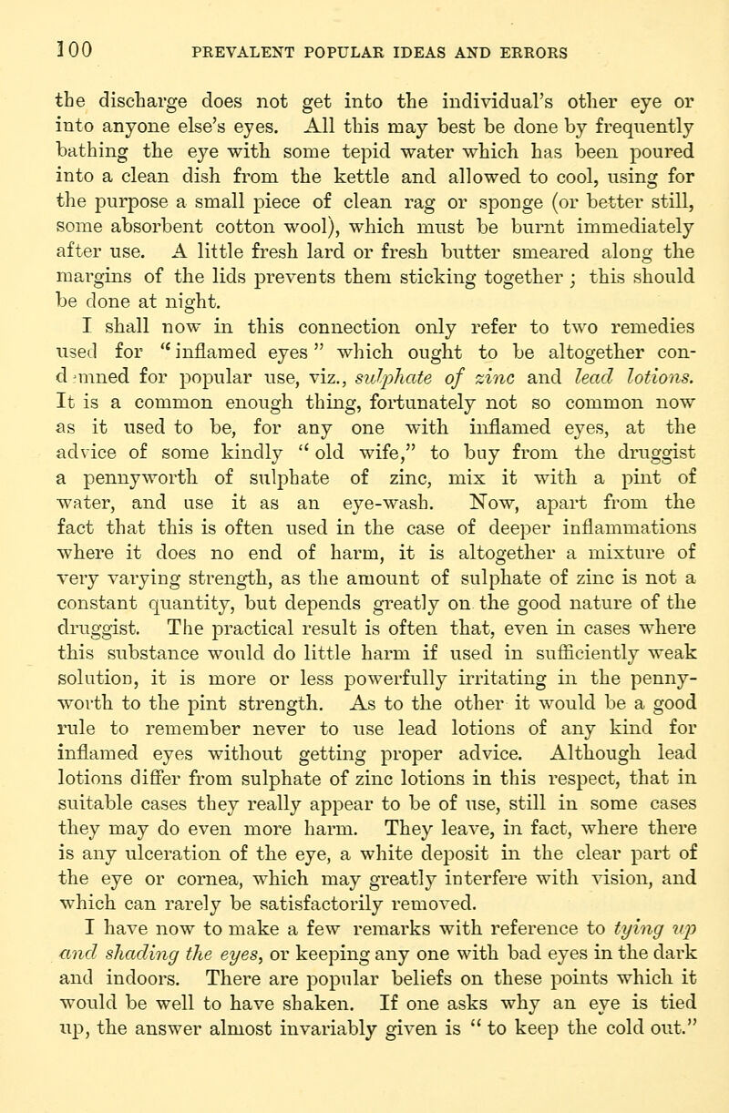 the discharge does not get into the individual's other eye or into anyone else's eyes. All this may best be done by frequently bathing the eye with some tepid water which has been poured into a clean dish from the kettle and allowed to cool, using for the purpose a small piece of clean rag or sponge (or better still, some absorbent cotton wool), which must be burnt immediately after use. A little fresh lard or fresh butter smeared along the margins of the lids preveuts them sticking together ; this should be done at night. I shall now in this connection only refer to two remedies used for '* inflamed eyes which ought to be altogether con- dfmned for popular use, viz., sulphate of zinc and lead lotions. It is a common enough thing, fortunately not so common now as it used to be, for any one with inflamed eyes, at the advice of some kindly  old wife, to buy from the druggist a pennyworth of sulphate of zinc, mix it with a pint of water, and use it as an eye-wash. Now, apart from the fact that this is often used in the case of deeper inflammations where it does no end of harm, it is altogether a mixture of very varying streng-th, as the amount of sulphate of zinc is not a constant quantity, but depends greatly on the good nature of the druggist. The practical result is often that, even in cases where this substance would do little harm if used in sufficiently weak solutioD, it is more or less powerfully irritating in the penny- worth to the pint strength. As to the other it would be a good rule to remember never to use lead lotions of any kind for inflamed eyes without getting proper advice. Although lead lotions differ from sulphate of zinc lotions in this respect, that in suitable cases they really appear to be of use, still in some cases they may do even more harm. They leave, in fact, where there is any ulceration of the eye, a white deposit in the clear part of the eye or cornea, which may greatly interfere with vision, and which can rarely be satisfactorily removed. I have now to make a few remarks with reference to tying up and shading the eyes, or keeping any one with bad eyes in the dark and indoors. There are popular beliefs on these points which it would be well to have shaken. If one asks why an eye is tied up, the answer almost invariably given is to keep the cold out.