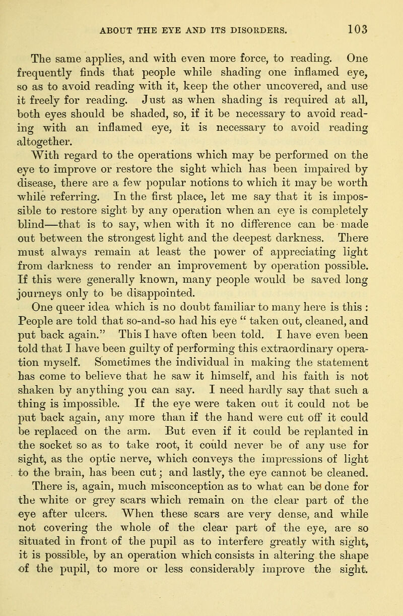 The same applies, and with even more force, to reading. One frequently finds that people while shading one inflamed eye, so as to avoid reading with it, keep the other uncovered, and use it freely for reading. Just as when shading is required at all, both eyes should be shaded, so, if it be necessary to avoid read- ing with an inflamed eye, it is necessary to avoid reading altogether. With regard to the operations which may be performed on the eye to improve or restore the sight which has been impaired by disease, there are a few popular notions to which it may be worth while referring. In the first place, let me say that it is impos- sible to restore sight by any operation when an eye is completely blind—that is to say, when with it no difference can be made out between the strongest light and the deepest darkness. There must always remain at least the power of appreciating light from darkness to render an improvement by operation possible. If this were generally known, many people would be saved long- journeys only to be disappointed. One queer idea which is no doubt familiar to many here is this : People are told that so-and-so had his eye  taken out, cleaned, and put back again. This I have often been told. I have even been told that I have been guilty of performing this extraordinary opera- tion myself. Sometimes the individual in making the statement has come to believe that he saw it himself, and his faith is not shaken by anything you can say. I need hardly say that such a thing is impossible. If the eye were taken out it could not be put back again, any more than if the hand were cut oflP it could be replaced on the arm. But even if it could be replanted in the socket so as to take root, it could never be of any use for sight, as the optic nerve, which conveys the impressions of light to the brain, has been cut; and lastly, the eye cannot be cleaned. There is, again, much misconception as to what can bo done for the white or grey scars which remain on the clear part of the eye after ulcers. When these scars are very dense, and while not covering the whole of the clear part of the eye, are so situated in front of the pupil as to interfere greatly with sight, it is possible, by an operation which consists in altering the shape of the pupil, to more or less considerably improve the sight.