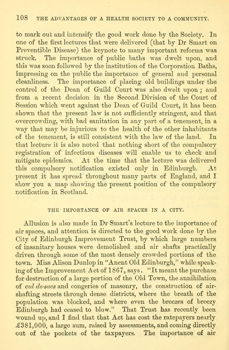 to mark out and intensify the good work done by the Society. In one of the first lectures that were delivered (that by Dr Smart on Preventible Disease) the keynote to many important reforms was struck. The importance of public baths was dwelt upon, and this was soon followed by the institution of the Corporation Baths, imj)ressing on the public the importance of general and personal cleanliness. The importance of placing old buildings under the control of the Dean of Guild Court was also dwelt upon ; and from a recent decision in the Second Division of the Court of Session which went against the Dean of Guild Court, it has been shown that the present law is not sufficiently stringent, and that overcrowding, with bad sanitation in any part of a tenement, in a way that may be injurious to the health of the other inhabitants of the tenement, is still consistent with the law of the land. In that lecture it is also noted that nothing short of the compulsory registration of infectious diseases will enable us to check and mitigate epidemics. At the time that the lecture was delivered this compulsory notification existed only in Edinburgh. At present it has spread throughout many parts of England, and I show you a map showing the present position of the compulsory notification in Scotland. THE IMPORTANCE OF AIR SPACES IN A CITY. Allusion is also made in Dr Smart's lecture to the importance of air spaces, and attention is directed to the good work done by the City of Edinburgh Improvement Trust, by which large numbers of insanitary houses were demolished and air shafts practically driven through some of the most densely crowded portions of the town. Miss Alison Dunlop in Anent Old Edinburgh, while speak- ing of the Improvement Act of 1867, says. *'It meant the purchase for destruction of a large portion of the Old Town, the annihilation of cul de-sacs and congeries of masonry, the construction of air- shafting streets through dense districts, where the breath of the population was blocked, and where even the breezes of breezy Edinburgh had ceased to blow. That Trust has recently been wound up, and I find that that Act has cost the ratepayers nearly £381,000, a large sum, raised by assessments, and coming directly out of the pockets of the taxpayers. The importance of air