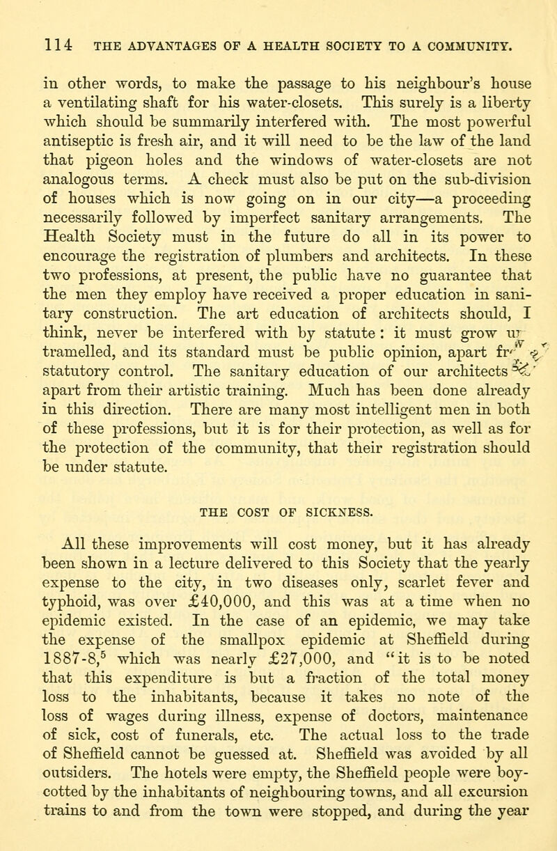 in other words, to make the passage to his neighbour's house a ventilating shaft for his water-closets. This surely is a liberty which should be summarily interfered with. The most powerful antiseptic is fresh air, and it will need to be the law of the land that pigeon holes and the windows of water-closets are not analogous terms. A check must also be put on the sub-division of houses which is now going on in our city—a proceeding necessarily followed by imperfect sanitary arrangements. The Health Society must in the future do all in its power to encourage the registration of plumbers and architects. In these two professions, at present, the public have no guarantee that the men they employ have received a proper education in sani- tary construction. The art education of architects should, I think, never be interfered with by statute : it must grow ur tramelled, and its standard must be public opinion, apart fr^' ^J^ statutory control. The sanitary education of our architects^' apart from their artistic training. Much has been done already in this direction. There are many most intelligent men in both of these professions, but it is for their protection, as well as for the protection of the community, that their registration should be under statute. THE COST OF SICKNESS. All these improvements will cost money, but it has already been shown in a lecture delivered to this Society that the yearly expense to the city, in two diseases only, scarlet fever and typhoid, was over £40,000, and this was at a time when no epidemic existed. In the case of an epidemic, we may take the expense of the smallpox epidemic at Sheffield during 1887-8,^ which was nearly £27,000, and it is to be noted that this expenditure is but a fi-action of the total money loss to the inhabitants, because it takes no note of the loss of wages during illness, expense of doctors, maintenance of sick, cost of funerals, etc. The actual loss to the trade of Sheffield cannot be guessed at. Sheffield was avoided by all outsiders. The hotels were empty, the Sheffield people were boy- cotted by the inhabitants of neighbouring towns, and all excursion trains to and from the town were stopped, and during the year