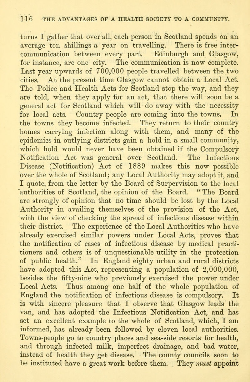 turns I-gather that overall, each person in Scotland spends on an average ten shillings a year on travelling. There is free inter- communication between every part. Edinburgh and Glasgow, for instance, are one city. The communication is now complete. Last year upwards of 700,000 people travelled between the two cities. At the present time Glasgow cannot obtain a Local Act. The Police and Health Acts for Scotland stop the way, and they are told, when they apply for an act, that there will soon be a general act for Scotland which will do away with the necessity for local acts. Country people are coming into the towns. In the towns they become infected. They return to their country homes carrying infection along with them, and many of the epidemics in outlying districts gain a hold in a small community, which hold would never have been obtained if the Compulsoiy Notification Act was general over Scotland. The Infectious Disease (Notification) Act of 1889 makes this now possible over the whole of Scotland; any Local Authority may adopt it, and I quote, from the letter by the Board of Surpervision to the local authorities of Scotland, the opinion of the Board.  The Board are strongly of opinion that no time should be lost by the Local Authority in availing themselves of the provision of the Act, with the view of checking the spread of infectious disease within their district. The experience of the Local Authorities who have already exercised similar powers under Local Acts, proves that the notification of cases of infectious disease by medical practi- tioners and others is of unquestionable utility in the protection of public health. In England eighty urban and rural districts have adopted this Act, representing a population of 2,000,000, besides the fifty-nine who previously exercised the power under Local Acts. Thus among one half of the whole population of England the notification of infectious disease is compulsory. It is with sincere pleasure that I observe that Glasgow leads the van, and has adopted the Infectious Notification Act, and has set an excellent example to the whole of Scotland, which, I am informed, has already been followed by eleven local authorities. Towns-people go to country places and sea-side resorts for health, and through infected milk, imperfect drainage, and bad water, instead of health they get disease. The county councils soon to be instituted have a great work before them. . They must appoint