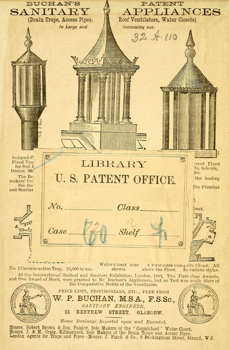 BT7c:Ea:.A.2sr5s SANITARY (Drain Traps, Access Pipes, In Large and Roof Ventilators, Water Closets) Increasing use. 3% jf Ho Induced-C Fixed Yen for Soil I Drains, Sir The Be makers' Co- See the and Sanitar LIBEAEY U. S. PATENT OFFICE No : Class Case I t Shelf... ::, loset. Xo. 2 Cascade-action Trap, 10,000 in use. Water-Ujoset Here A !• im-ciass Lon^retc Closet. All shown. above the Floor. In various styles. At the International Medical and Sanitary Exhibition, London. 1881, Two First-class Award* and One Award of Merit, were granted to Mr. Buchan's Appliances, but no Test was made there of the Comparative Merits of the Ventilators. PEICE LISTS, TESTIMONIALS, ETC., FREE FEOM W. P. BUOHAN, M.S.A., F.S.Sc, SAXITJ RY ENGINEER, 21 RENFREW STREET, GLASGOW. House Drainage Reported upon and Executed. Messrs. Robert Brown & Sou. Paisley, Sole Makers of the  Carmicliael Water-Closet Messrs. J. & M. Craig, Kilmarnock, Sole Makers of the Drain Traps and Access Pine*' n Buckingham Street Strand, W C London Agents for Traps and Pipes—Messrs. J. Finch & Co.