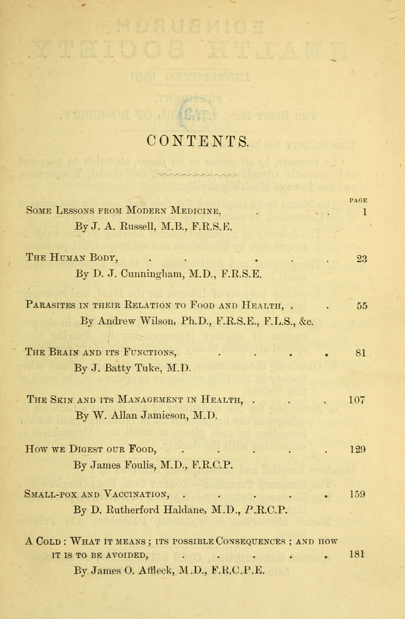 CONTENTS. PAGE Some Lessons from Modern Medicine, . . 1 By J. A. Bussell, M.B., F.B.S.E. The Human Body, . «... 23 By D. J. Cunningham, M.D., F.B.S.E. Parasites in their Belation to Food and Health, . . 55 By Andrew Wilson, Ph.D., F.B.S.E., F.L.S., &c. The Brain and its Functions, .... 81 By J. Batty Tuke, M.D. The Skin and its Management in Health, . . .107 By W. Allan Jamieson, M.D. How we Digest our Food, . . . . .129 By James Foulis, M.D., F.B.C.P. Small-pox and Vaccination, . . . . .159 By D. Butherford Haldane, M.D., P.E.C.P. A Cold : What it means ; its possible Consequences ; and how it is to be avoided, . . . . .181 By James O. Affleck, M.D., F.R.C.P.E.