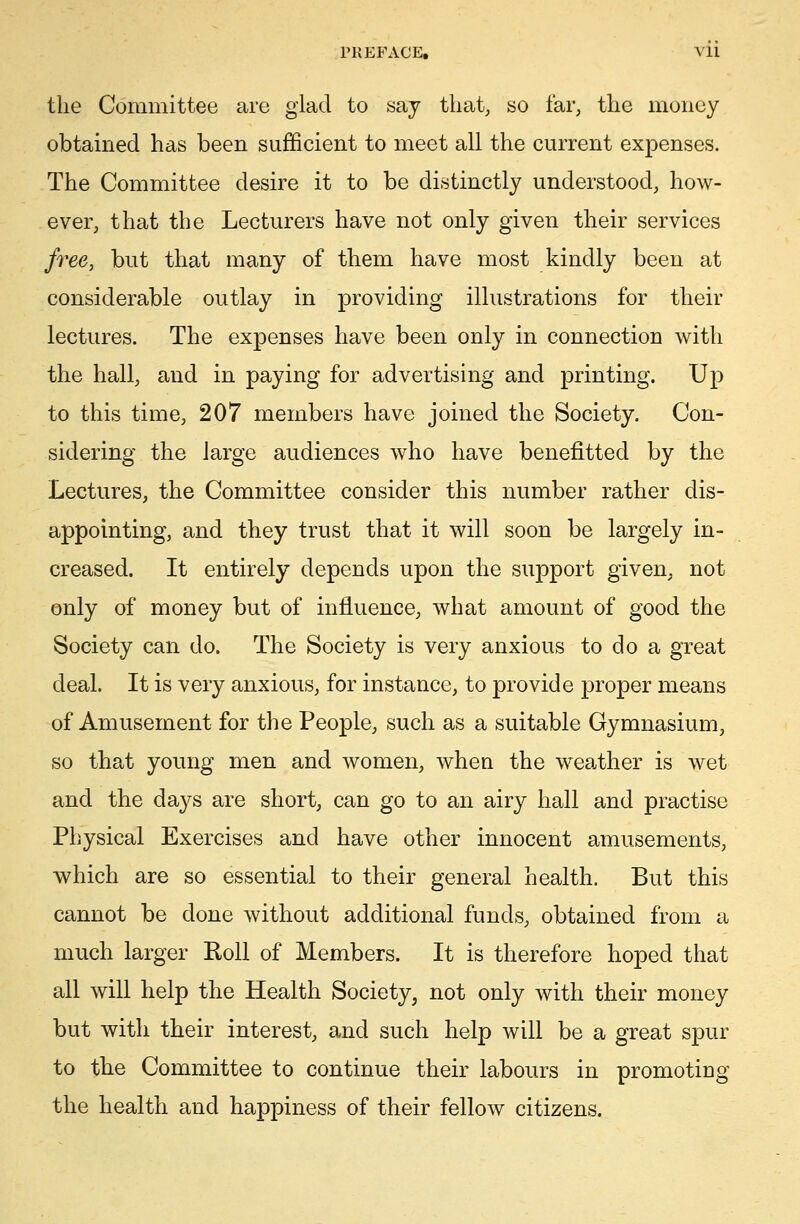 the Committee are glad to say that, so far, the money obtained has been sufficient to meet all the current expenses. The Committee desire it to be distinctly understood, how- ever, that the Lecturers have not only given their services free, but that many of them have most kindly been at considerable outlay in providing illustrations for their lectures. The expenses have been only in connection with the hall, and in paying for advertising and printing. Up to this time, 207 members have joined the Society. Con- sidering the large audiences who have benefitted by the Lectures, the Committee consider this number rather dis- appointing, and they trust that it will soon be largely in- creased. It entirely depends upon the support given, not only of money but of influence, what amount of good the Society can do. The Society is very anxious to do a great deal. It is very anxious, for instance, to provide proper means of Amusement for the People, such as a suitable Gymnasium, so that young men and women, when the weather is wet and the days are short, can go to an airy hall and practise Physical Exercises and have other innocent amusements, which are so essential to their general health. But this cannot be done without additional funds, obtained from a much larger Roll of Members. It is therefore hoped that all will help the Health Society, not only with their money but with their interest, and such help will be a great spur to the Committee to continue their labours in promoting the health and happiness of their fellow citizens.