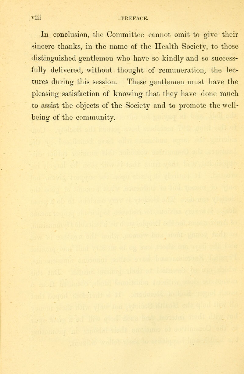 Iu conclusion, the Committee cannot omit to give their sincere thanks, in the name of the Health Society, to those distinguished gentlemen who have so kindly and so success- fully delivered, without thought of remuneration, the lec- tures during this session. These gentlemen must have the pleasing satisfaction of knowing that they have done much to assist the objects of the Society and to promote the well- being of the community.