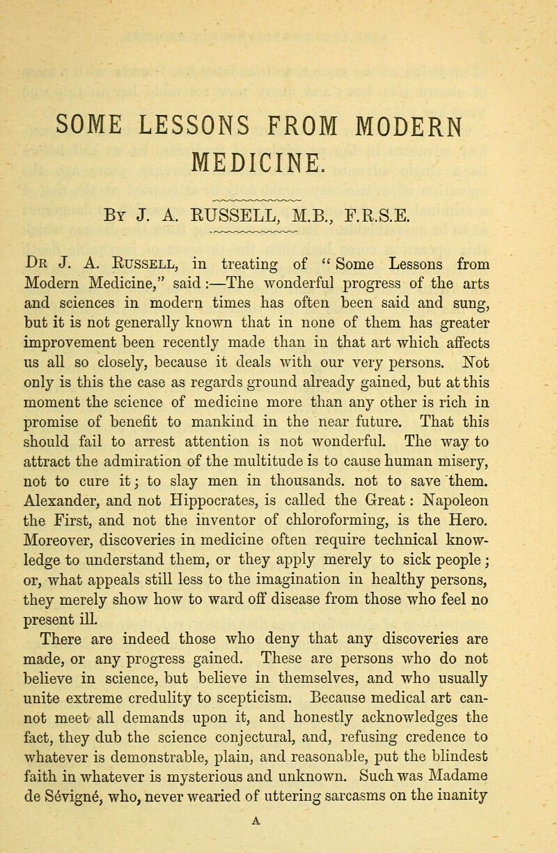 SOME LESSONS FROM MODERN MEDICINE. By J. A. RUSSELL, M.B., F.R.S.E. Dr J. A. Russell, in treating of  Some Lessons from Modern Medicine, said:—The wonderful progress of the arts and sciences in modern times has often been said and sung, but it is not generally known that in none of them has greater improvement been recently made than in that art which affects us all so closely, because it deals with our very persons. JSTot only is this the case as regards ground already gained, but at this moment the science of medicine more than any other is rich in promise of benefit to mankind in the near future. That this should fail to arrest attention is not wonderful. The way to attract the admiration of the multitude is to cause human misery, not to cure it; to slay men in thousands, not to save them. Alexander, and not Hippocrates, is called the Great: Napoleon the First, and not the inventor of chloroforming, is the Hero. Moreover, discoveries in medicine often require technical know- ledge to understand them, or they apply merely to sick people; or, what appeals still less to the imagination in healthy persons, they merely show how to ward off disease from those who feel no present ill. There are indeed those who deny that any discoveries are made, or any progress gained. These are persons who do not believe in science, but believe in themselves, and who usually unite extreme credulity to scepticism. Because medical art can- not meet all demands upon it, and honestly acknowledges the fact, they dub the science conjectural, and, refusing credence to whatever is demonstrable, plain, and reasonable, put the blindest faith in whatever is mysterious and unknown. Such was Madame de Sevign6, who, never wearied of uttering sarcasms on the inanity