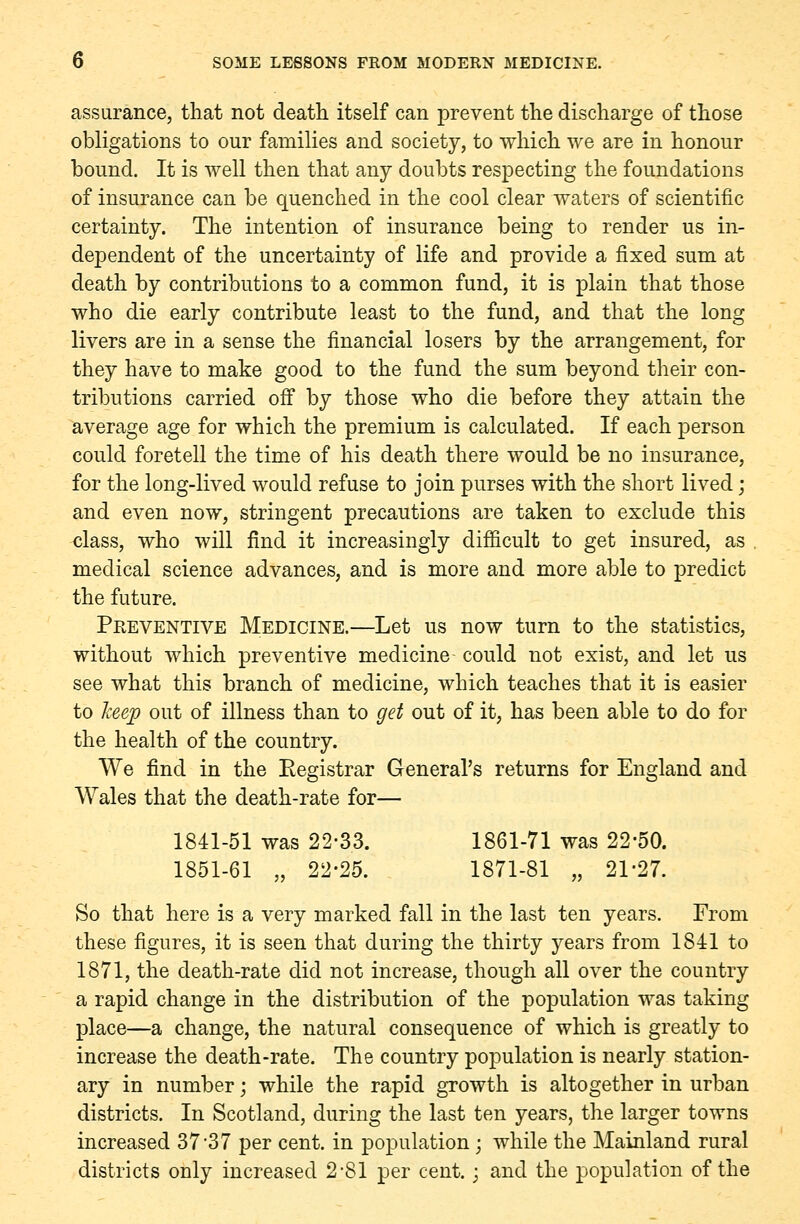 assurance, that not death itself can prevent the discharge of those obligations to our families and society, to which we are in honour bound. It is well then that any doubts respecting the foundations of insurance can be quenched in the cool clear waters of scientific certainty. The intention of insurance being to render us in- dependent of the uncertainty of life and provide a fixed sum at death by contributions to a common fund, it is plain that those who die early contribute least to the fund, and that the long livers are in a sense the financial losers by the arrangement, for they have to make good to the fund the sum beyond their con- tributions carried off by those who die before they attain the average age for which the premium is calculated. If each person could foretell the time of his death there would be no insurance, for the long-lived would refuse to join purses with the short lived ; and even now, stringent precautions are taken to exclude this class, who will find it increasingly difficult to get insured, as , medical science advances, and is more and more able to predict the future. Peeventive Medicine.—Let us now turn to the statistics, without which preventive medicine could not exist, and let us see what this branch of medicine, which teaches that it is easier to Tceep out of illness than to get out of it, has been able to do for the health of the country. We find in the Registrar General's returns for England and Wales that the death-rate for— 1841-51 was 22-33. 1861-71 was 22-50. 1851-61 „ 22-25. 1871-81 „ 21-27. So that here is a very marked fall in the last ten years. From these figures, it is seen that during the thirty years from 1841 to 1871, the death-rate did not increase, though all over the country a rapid change in the distribution of the population was taking place—a change, the natural consequence of which is greatly to increase the death-rate. The country population is nearly station- ary in number; while the rapid growth is altogether in urban districts. In Scotland, during the last ten years, the larger towns increased 37-37 per cent, in population; while the Mainland rural districts only increased 2-81 per cent.; and the population of the