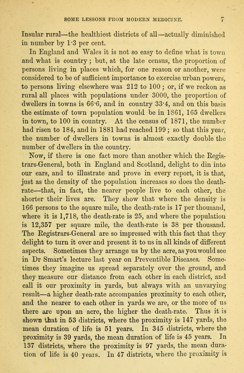 Insular rural—the healthiest districts of all—actually diminished in number by 1 '3 per cent. In England and Wales it is not so easy to define what is town and what is country; but, at the late census, the proportion of persons living in places which, for one reason or another, were considered to be of sufficient importance to exercise urban powers, to persons living elsewhere was 212 to 100 ; or, if we reckon as rural all places with populations under 3000, the proportion of dwellers in towns is 66*6, and in country 33*4, and on this basis the estimate of town population would be in 1861, 165 dwellers in town, to 100 in country. At the census of 1871, the number had risen to 184, and in 1881 had reached 199 ; so that this year, the number of dwellers in towns is almost exactly double the number of dwellers in the country. Now, if there is one fact more than another which the Eegis- trars-General, both in England and Scotland, delight to din into our ears, and to illustrate and prove in every report, it is that, just as the density of the population increases so does the death- rate—that, in fact, the nearer people live to each other, the shorter their lives are. They show that where the density is 166 persons to the square mile, the death-rate is 17 per thousand, where it is 1,718, the death-rate is 25, and where the population is 12,357 per square mile, the death-rate is 38 per thousand. The Eegistrars-General are so impressed with this fact that they delight to turn it over and present it to us in all kinds of different aspects. Sometimes they arrange us by the acre, as you would see in Dr Smart's lecture last year on Preventible Diseases. Some- times they imagine us spread separately over the ground, and they measure our distance from each other in each district, and call it our proximity in yards, but always with an unvarying- result—a higher death-rate accompanies proximity to each other, and the nearer to each other in yards we are, or the more of us there are upon an acre, the higher the death-rate. Thus it is shown that in 53 districts, where the proximity is 147 yards, the mean duration of life is 51 years. In 345 districts, where the proximity is 39 yards, the mean duration of life is 45 years. In 137 districts, where the proximity is 97 yards, the mean dura- tion of life is 40 years. In 47 districts, where the proximity is