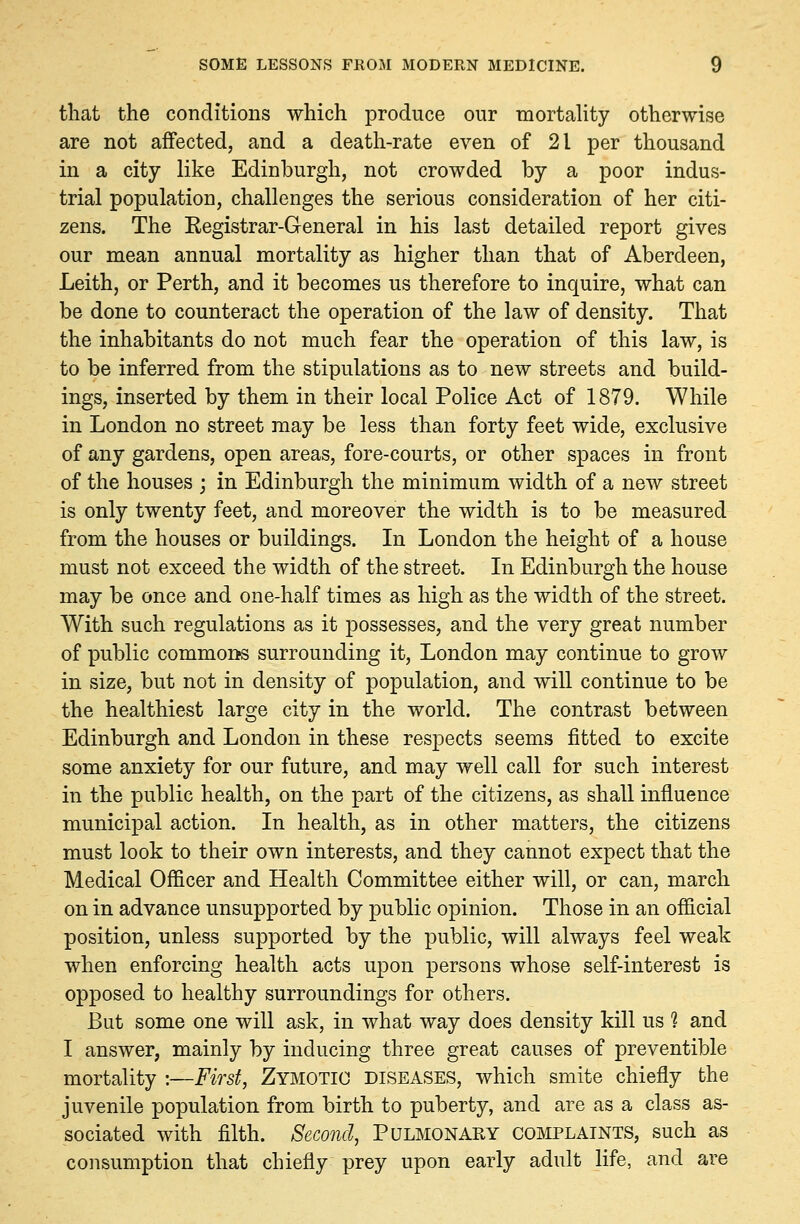 that the conditions which produce our mortality otherwise are not affected, and a death-rate even of 21 per thousand in a city like Edinburgh, not crowded by a poor indus- trial population, challenges the serious consideration of her citi- zens. The Kegistrar-General in his last detailed report gives our mean annual mortality as higher than that of Aberdeen, Leith, or Perth, and it becomes us therefore to inquire, what can be done to counteract the operation of the law of density. That the inhabitants do not much fear the operation of this law, is to be inferred from the stipulations as to new streets and build- ings, inserted by them in their local Police Act of 1879. While in London no street may be less than forty feet wide, exclusive of any gardens, open areas, fore-courts, or other spaces in front of the houses ; in Edinburgh the minimum width of a new street is only twenty feet, and moreover the width is to be measured from the houses or buildings. In London the height of a house must not exceed the width of the street. In Edinburgh the house may be once and one-half times as high as the width of the street. With such regulations as it possesses, and the very great number of public commons surrounding it, London may continue to grow in size, but not in density of population, and will continue to be the healthiest large city in the world. The contrast between Edinburgh and London in these respects seems fitted to excite some anxiety for our future, and may well call for such interest in the public health, on the part of the citizens, as shall influence municipal action. In health, as in other matters, the citizens must look to their own interests, and they cannot expect that the Medical Officer and Health Committee either will, or can, march on in advance unsupported by public opinion. Those in an official position, unless supported by the public, will always feel weak when enforcing health acts upon persons whose self-interest is opposed to healthy surroundings for others. But some one will ask, in what way does density kill us 1 and I answer, mainly by inducing three great causes of preventible mortality :—First, Zymotic diseases, which smite chiefly the juvenile population from birth to puberty, and are as a class as- sociated with filth. Second, Pulmonary complaints, such as consumption that chiefly prey upon early adult life, and are