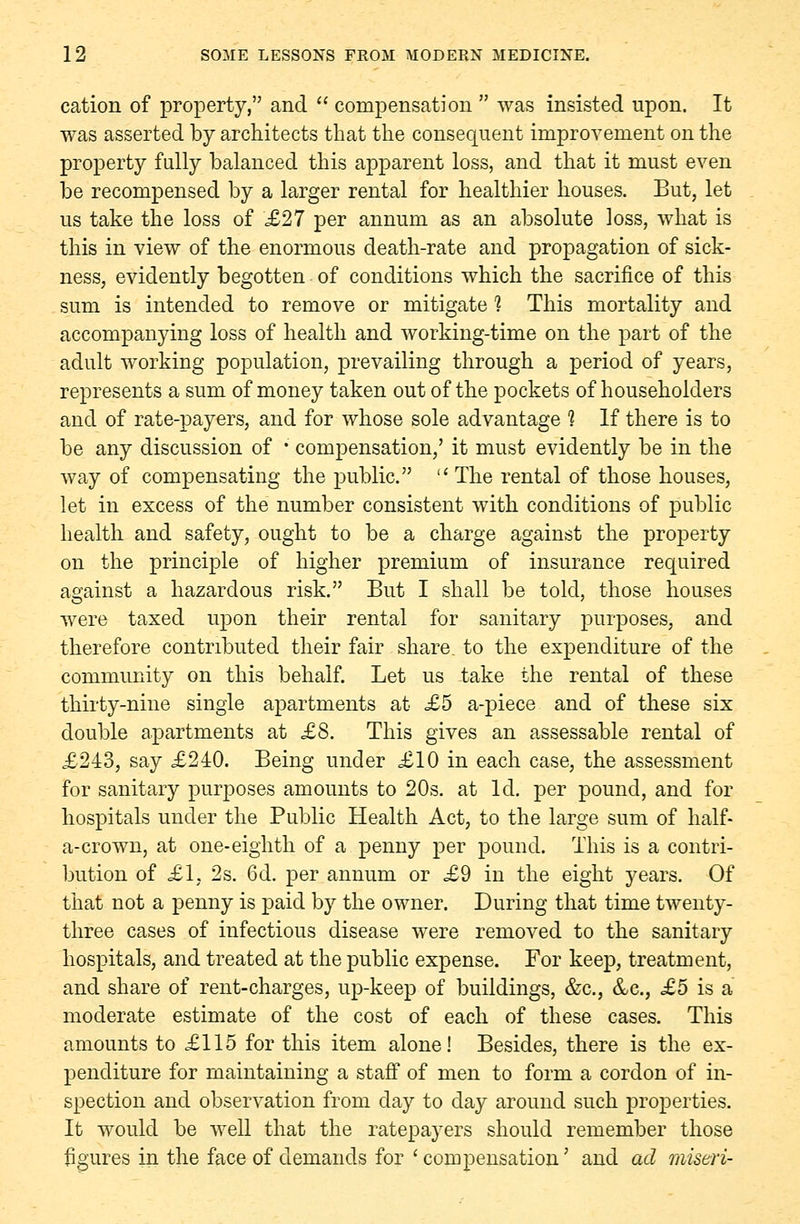 cation of property, and  compensation  was insisted upon. It was asserted by architects that the consequent improvement on the property fully balanced this apparent loss, and that it must even be recompensed by a larger rental for healthier houses. But, let us take the loss of £27 per annum as an absolute loss, what is this in view of the enormous death-rate and propagation of sick- ness, evidently begotten of conditions which the sacrifice of this sum is intended to remove or mitigate 1 This mortality and accompanying loss of health and working-time on the part of the adult working population, prevailing through a period of years, represents a sum of money taken out of the pockets of householders and of rate-payers, and for whose sole advantage 1 If there is to be any discussion of ■' compensation,' it must evidently be in the way of compensating the public. The rental of those houses, let in excess of the number consistent with conditions of public health and safety, ought to be a charge against the property on the principle of higher premium of insurance required against a hazardous risk. But I shall be told, those houses were taxed upon their rental for sanitary purposes, and therefore contributed their fair share, to the expenditure of the community on this behalf. Let us take the rental of these thirty-nine single apartments at £5 a-piece and of these six double apartments at £8. This gives an assessable rental of £243, say £240. Being under £10 in each case, the assessment for sanitary purposes amounts to 20s. at Id. per pound, and for hospitals under the Public Health Act, to the large sum of half- a-crown, at one-eighth of a penny per pound. This is a contri- bution of £1, 2s. 6d. per annum or £9 in the eight years. Of that not a penny is paid by the owner. During that time twenty- three cases of infectious disease were removed to the sanitary hospitals, and treated at the public expense. For keep, treatment, and share of rent-charges, up-keep of buildings, &c, &c, £5 is a moderate estimate of the cost of each of these cases. This amounts to £115 for this item alone! Besides, there is the ex- penditure for maintaining a staff of men to form a cordon of in- spection and observation from day to day around such properties. It would be well that the ratepayers should remember those figures in the face of demands for 'compensation' and ad miseri-