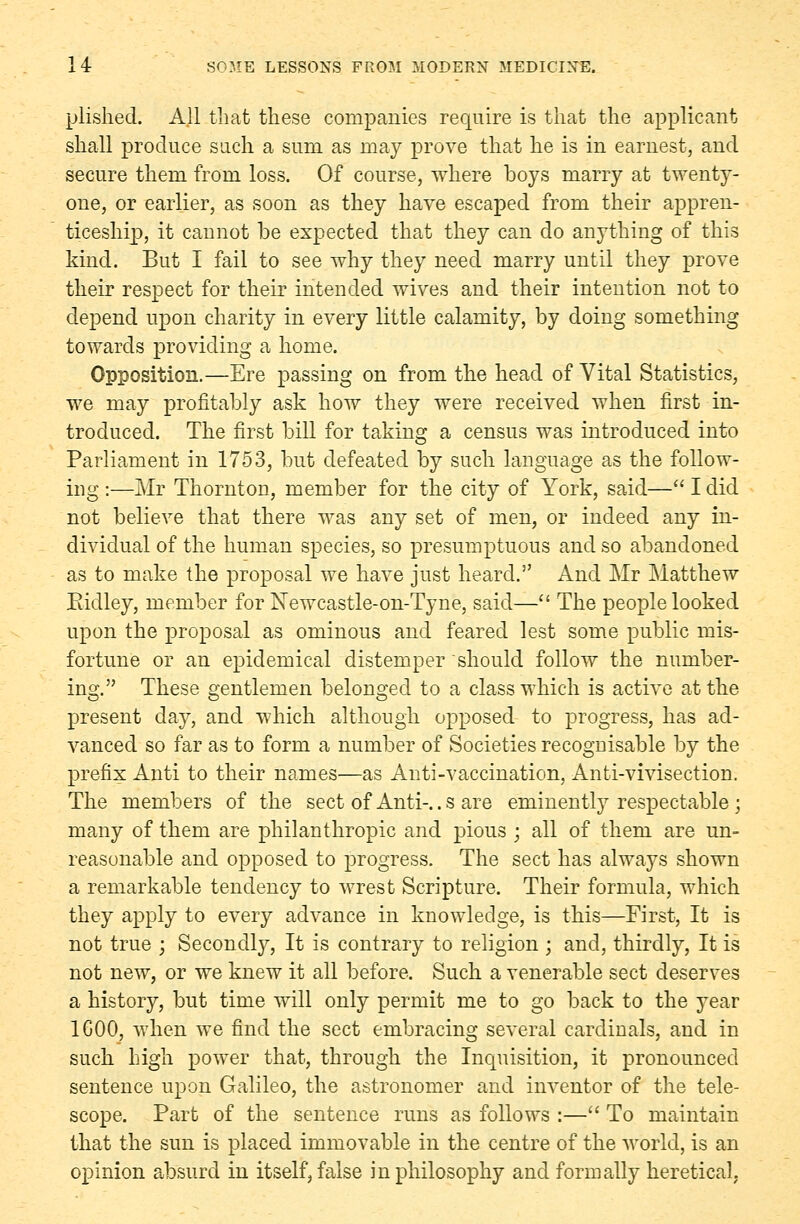 plished. All that these companies require is that the applicant shall produce such a sum as may prove that he is in earnest, and secure them from loss. Of course, where boys marry at twenty- one, or earlier, as soon as they have escaped from their appren- ticeship, it cannot be expected that they can do anything of this kind. But I fail to see why they need marry until they prove their respect for their intended wives and their intention not to depend upon charity in every little calamity, by doing something towards providing a home. Opposition.—Ere passing on from the head of Vital Statistics, we may profitably ask how they were received when first in- troduced. The first bill for taking a census was introduced into Parliament in 1753, but defeated by such language as the follow- ing :—Mr Thornton, member for the city of York, said— I did not believe that there was any set of men, or indeed any in- dividual of the human species, so presumptuous and so abandoned as to make the proposal we have just heard. And Mr Matthew Ridley, member for Newcastle-on-Tyne, said— The people looked upon the proposal as ominous and feared lest some public mis- fortune or an epidemical distemper should follow the number- ing. These gentlemen belonged to a class which is active at the present day, and which although opposed to progress, has ad- vanced so far as to form a number of Societies recoguisable by the prefix Anti to their names—as Anti-vaccination, Anti-vivisection. The members of the sect of Anti-.. s are eminently respectable ; many of them are philanthropic and pious ; all of them are un- reasonable and opposed to progress. The sect has always shown a remarkable tendency to wrest Scripture. Their formula, which they apply to every advance in knowledge, is this—First, It is not true ; Secondly, It is contrary to religion ; and, thirdly, It is not new, or we knew it all before. Such a venerable sect deserves a history, but time will only permit me to go back to the year 1G00, when we find the sect embracing several cardinals, and in such high power that, through the Inquisition, it pronounced sentence upon Galileo, the astronomer and inventor of the tele- scope. Part of the sentence runs as follows :— To maintain that the sun is placed immovable in the centre of the world, is an opinion absurd in itself, false in philosophy and formally heretical.