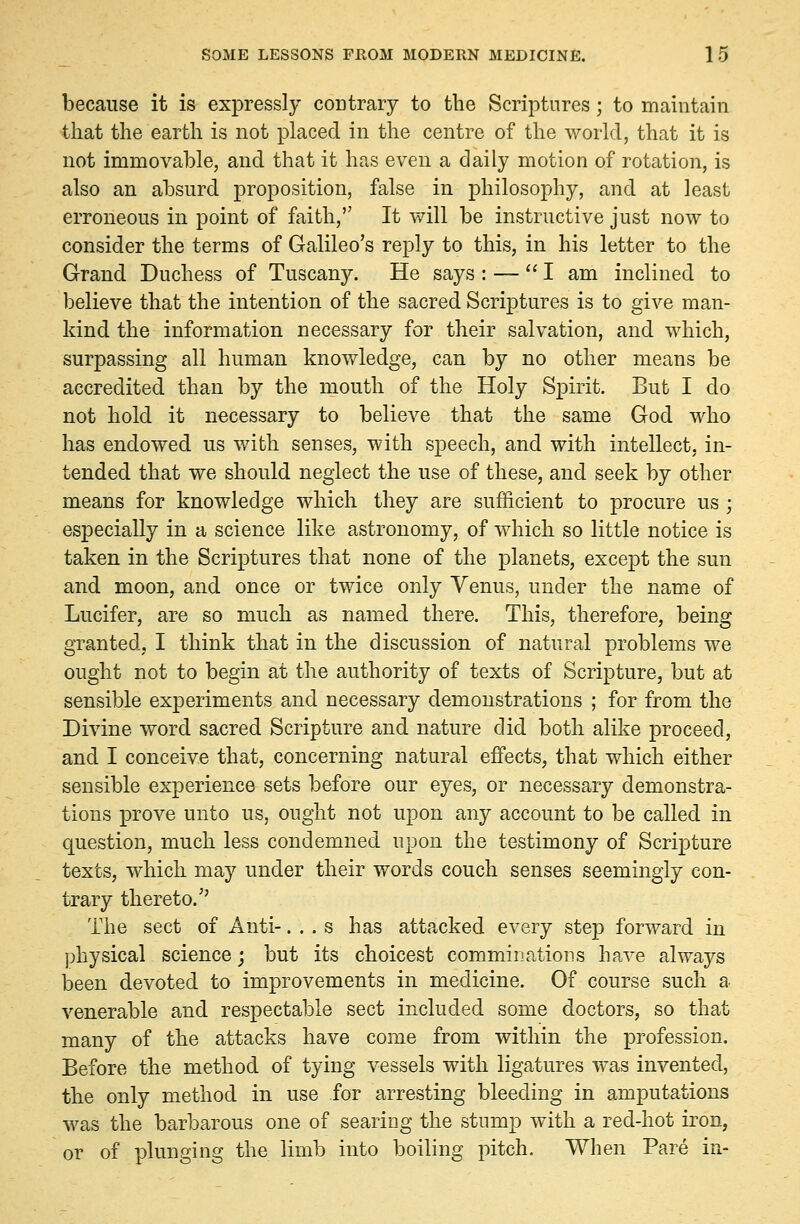 because it is expressly contrary to the Scriptures; to maintain that the earth is not placed in the centre of the world, that it is not immovable, and that it has even a daily motion of rotation, is also an absurd proposition, false in philosophy, and at least erroneous in point of faith, It will be instructive just now to consider the terms of Galileo's reply to this, in his letter to the Grand Duchess of Tuscany. He says : — I am inclined to believe that the intention of the sacred Scriptures is to give man- kind the information necessary for their salvation, and which, surpassing all human knowledge, can by no other means be accredited than by the mouth of the Holy Spirit. But I do not hold it necessary to believe that the same God who has endowed us with senses, with speech, and with intellect, in- tended that we should neglect the use of these, and seek by other means for knowledge which they are sufficient to procure us ; especially in a science like astronomy, of which so little notice is taken in the Scriptures that none of the planets, except the sun and moon, and once or twice only Venus, under the name of Lucifer, are so much as named there. This, therefore, being granted, I think that in the discussion of natural problems we ought not to begin at the authority of texts of Scripture, but at sensible experiments and necessary demonstrations ; for from the Divine word sacred Scripture and nature did both alike proceed, and I conceive that, concerning natural effects, that which either sensible experience sets before our eyes, or necessary demonstra- tions prove unto us, ought not upon any account to be called in question, much less condemned upon the testimony of Scripture texts, which may under their words couch senses seemingly con- trary thereto. The sect of Anti-. . . s has attacked every step forward in physical science; but its choicest comminations have always been devoted to improvements in medicine. Of course such a venerable and respectable sect included some doctors, so that many of the attacks have come from within the profession. Before the method of tying vessels with ligatures was invented, the only method in use for arresting bleeding in amputations was the barbarous one of searing the stump with a red-hot iron, or of plunging the limb into boiling pitch. When Pare in-