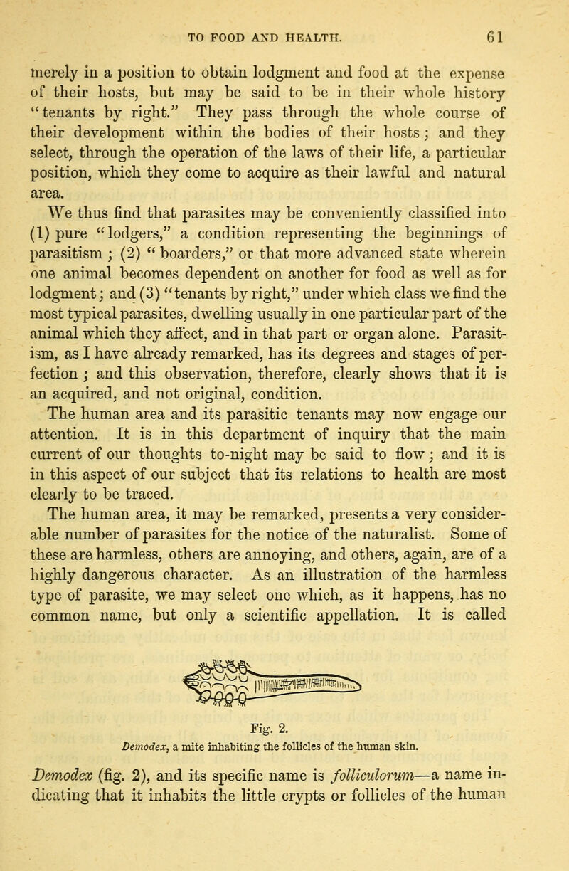 merely in a position to obtain lodgment and food at the expense of their hosts, but may be said to be in their whole history tenants by right. They pass through the whole course of their development within the bodies of their hosts ; and they select, through the operation of the laws of their life, a particular position, which they come to acquire as their lawful and natural area. We thus find that parasites may be conveniently classified into (1) pure lodgers, a condition representing the beginnings of parasitism ; (2)  boarders, or that more advanced state wherein one animal becomes dependent on another for food as well as for lodgment; and (3) tenants by right, under which class we find the most typical parasites, dwelling usually in one particular part of the animal which they affect, and in that part or organ alone. Parasit- ism, as I have already remarked, has its degrees and stages of per- fection ; and this observation, therefore, clearly shows that it is an acquired, and not original, condition. The human area and its parasitic tenants may now engage our attention. It is in this department of inquiry that the main current of our thoughts to-night may be said to flow • and it is in this aspect of our subject that its relations to health are most clearly to be traced. The human area, it may be remarked, presents a very consider- able number of parasites for the notice of the naturalist. Some of these are harmless, others are annoying, and others, again, are of a highly dangerous character. As an illustration of the harmless type of parasite, we may select one which, as it happens, has no common name, but only a scientific appellation. It is called Fig. 2. Demodex, a mite inhabiting the follicles of the human skin. Demodex (fig. 2), and its specific name is follkulorum—a name in- dicating that it inhabits the little crypts or follicles of the human