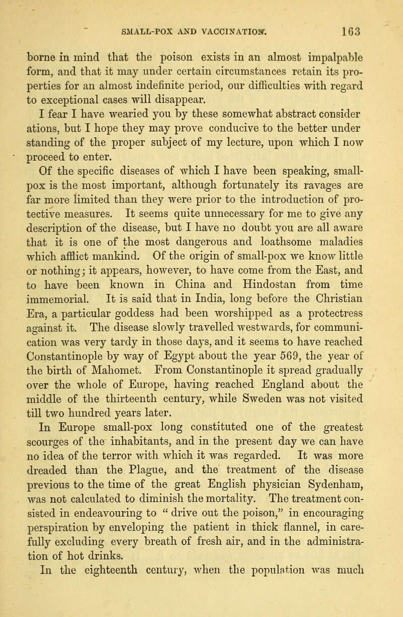 borne in mind that the poison exists in an almost impalpable form, and that it may under certain circumstances retain its pro- perties for an almost indefinite period, our difficulties with regard to exceptional cases will disappear. I fear I have wearied you by these somewhat abstract consider ations, but I hope they may prove conducive to the better under standing of the proper subject of my lecture, upon which I now proceed to enter. Of the specific diseases of which I have been speaking, small- pox is the most important, although fortunately its ravages are far more limited than they were prior to the introduction of pro- tective measures. It seems quite unnecessary for me to give any description of the disease, but I have no doubt you are all aware that it is one of the most dangerous and loathsome maladies which afflict mankind. Of the origin of small-pox we know little or nothing; it appears, however, to have come from the East, and to have been known in China and Hindostan from time immemorial. It is said that in India, long before the Christian Era, a particular goddess had been worshipped as a protectress against it. The disease slowly travelled westwards, for communi- cation was very tardy in those days, and it seems to have reached Constantinople by way of Egypt about the year 569, the year of the birth of Mahomet. From Constantinople it spread gradually over the whole of Europe, having reached England about the middle of the thirteenth century, while Sweden was not visited till two hundred years later. In Europe small-pox long constituted one of the greatest scourges of the inhabitants, and in the present day we can have no idea of the terror with which it was regarded. It was more dreaded than the Plague, and the treatment of the disease previous to the time of the great English physician Sydenham, was not calculated to diminish the mortality. The treatment con- sisted in endeavouring to  drive out the poison, in encouraging perspiration by enveloping the patient in thick flannel, in care- fully excluding every breath of fresh air, and in the administra- tion of hot drinks. In the eighteenth century, when the population was much