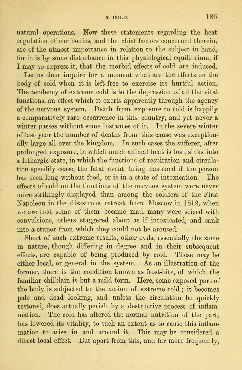 natural operations. Now these statements regarding the heat regulation of our bodies, and the chief factors concerned therein, are of the utmost importance in relation to the subject in hand, for it is by some disturbance in this physiological equilibrium, if I may so express it, that the morbid effects of cold are induced. Let us then inquire for a moment what are the effects on the body of cold when it is left free to exercise its hurtful action. The tendency of extreme cold is to the depression of all the vital functions, an effect which it exerts apparently through the agency of the nervous system. Death from exposure to cold is happily a comparatively rare occurrence in this country, and yet never a winter passes without some instances of it. In the severe winter of last year the number of deaths from this cause was exception- ally large all over the kingdom. In such cases the sufferer, after prolonged exposure, in which much animal heat is lost, sinks into a lethargic state, in which the functions of respiration and circula- tion speedily cease, the fatal event being hastened if the person has been long without food, or is in a state of intoxication. The effects of cold on the functions of the nervous system were never more strikingly displayed than among the soldiers of the First Napoleon in the disastrous retreat from Moscow in 1812, when we are told some of them became mad, many were seized with convulsions, others staggered about as if intoxicated, and sank into a stupor from which they could not be aroused. Short of such extreme results, other evils, essentially the same in nature, though differing in degree and in their subsequent effects, are capable of being produced by cold. These may be either local, or general in the system. As an illustration of the former, there is the condition known as frost-bite, of which the familiar chilblain is but a mild form. Here, some exposed part of the body is subjected to the action of extreme cold; it becomes pale and dead looking, and unless the circulation be quickly restored, does actually perish by a destructive process of inflam- mation. The cold has altered the normal nutrition of the part, has lowered its vitality, to such an extent as to cause this inflam- mation to arise in and around it. This may be considered a direct local effect. But apart from this, and far more frequently,