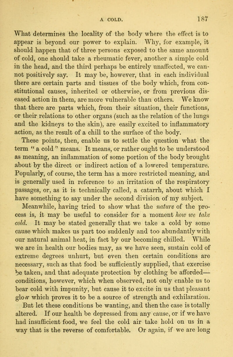 What determines the locality of the body where the effect is to appear is beyond our power to explain. Why, for example, it should happen that of three persons exposed to the same amount of cold, one should take a rheumatic fever, another a simple cold in the head, and the third perhaps be entirely unaffected, we can- not positively say. It may be, however, that in each individual there are certain parts and tissues of the body which, from con- stitutional causes, inherited or otherwise, or from previous dis- eased action in them, are more vulnerable than others. We know that there are parts which, from their situation, their functions, or their relations to other organs (such as the relation of the lungs and the kidneys to the skin), are easily excited to inflammatory action, as the result of a chill to the surface of the body. These points, then, enable us to settle the question what the term  a cold  means. It means, or rather ought to be understood as meaning, an inflammation of some portion of the body brought about by the direct or indirect action of a lowered temperature. Popularly, of course, the term has a more restricted meaning, and is generally used in reference to an irritation of the respiratory passages, or, as it is technically called, a catarrh, about which I have something to say under the second division of my subject. Meanwhile, having tried to show what the nature of the pro- cess is, it may be useful to consider for a moment how we take cold. It may be stated generally that we take a cold by some cause which makes us part too suddenly and too abundantly with our natural animal heat, in fact by our becoming chilled. While we are in health our bodies may, as we have seen, sustain cold of extreme degrees unhurt, but even then certain conditions are necessary, such as that food be sufficiently supplied, that exercise ^e taken, and that adequate protection by clothing be afforded— conditions, however, which when observed, not only enable us to bear cold with impunity, but cause it to excite in us that pleasant glo\v which proves it to be a source of strength and exhilaration. But let these conditions be wanting, and then the case is totally altered. If our health be depressed from any cause, or if we have had insufficient food, we feel the cold air take hold on us in a way that is the reverse of comfortable. Or again, if we are long