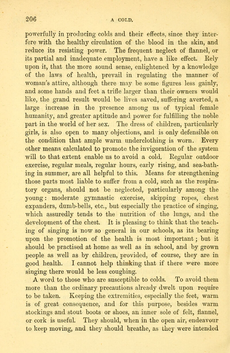 powerfully in producing colds and their effects, since they inter- fere with the healthy circulation of the blood in the skin, and reduce its resisting power. The frequent neglect of flannel, or its partial and inadequate employment, have a like effect. Eely upon it, that the more sound sense, enlightened by a knowledge of the laws of health, prevail in regulating the manner of woman's attire, although there may be some figures less gainly, and some hands and feet a trifle larger than their owners would like, the grand result would be lives saved, suffering averted, a large increase in the presence among us of typical female humanity, and greater aptitude and power for fulfilling the noble part in the world of her sex. The dress of children, particularly girls, is also open to many objections, and is only defensible on the condition that ample warm underclothing is worn. Every other means calculated to promote the invigoration of the system will to that extent enable us to avoid a cold. Regular outdoor exercise, regular meals, regular hours, early rising, and sea-bath- ing in summer, are all helpful to this. Means for strengthening those parts most liable to suffer from a cold, such as the respira- tory organs, should not be neglected, particularly among the young: moderate gymnastic exercise, skipping ropes, chest expanders, dumb-bells, etc., but especially the practice of singing, which assuredly tends to the nutrition of the lungs, and the development of the chest. It is pleasing to think that the teach- ing of singing is now so general in our schools, as its bearing upon the promotion of the health is most important; but it should be practised at home as well as in school, and by grown people as well as by children, provided, of course, they are in good health. I cannot help thinking that if there were more singing there would be less coughing. A word to those who are susceptible to colds. To avoid them more than the ordinary precautions already dwelt upon require to be taken. Keeping the extremities, especially the feet, warm is of great consequence, and for this purpose, besides warm stockings and stout boots or shoes, an inner sole of felt, flannel, or cork is useful. They should, when in the open air, endeavour to keep moving, and they should breathe, as they were intended