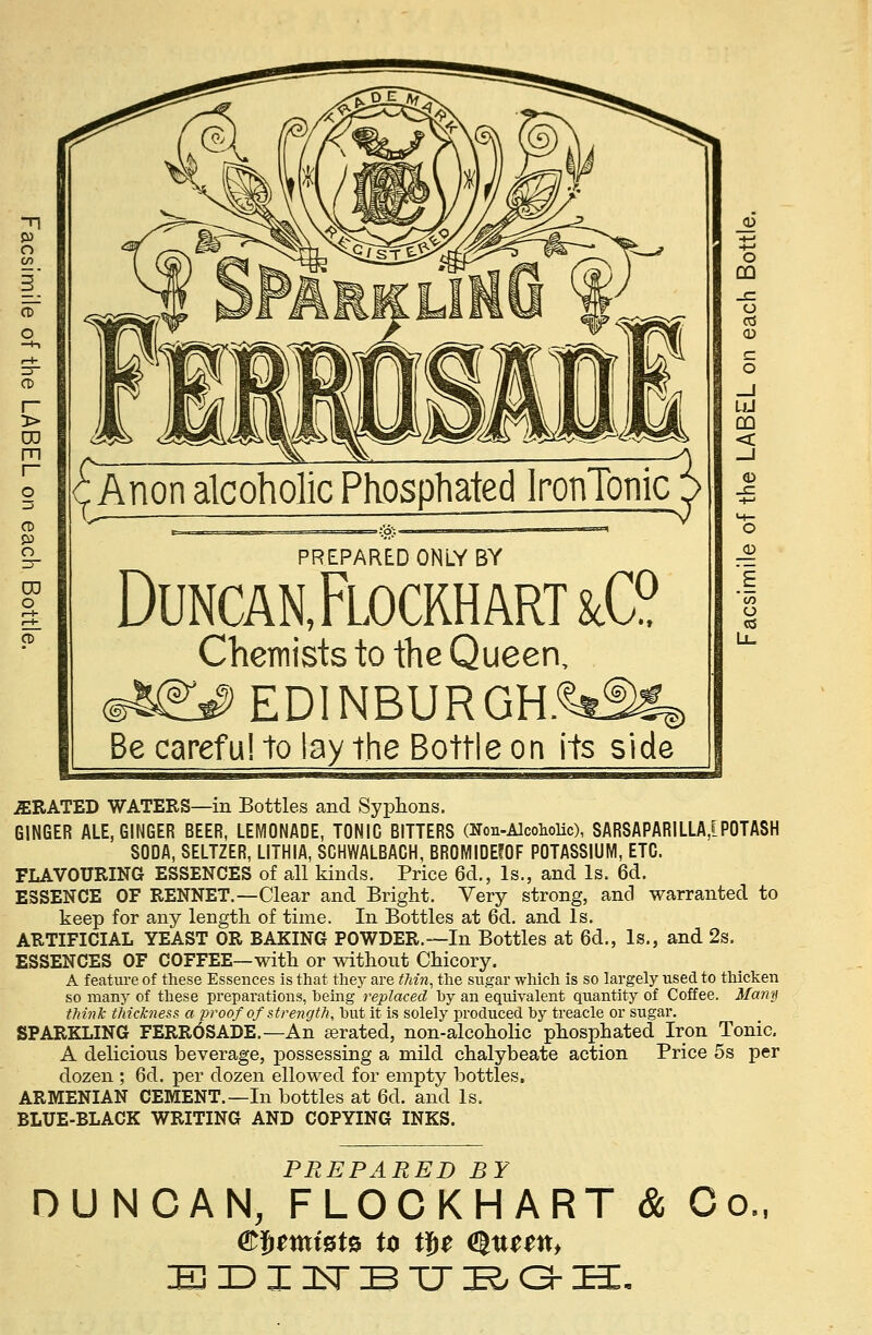 Anon alcoholic Phosphated IronTonic PREPARED ONLY BY Duncan, Flocrh art &C? Chemists to the Queen, @^# EDINBURGH.%^ Be careful to lay the Bottle on its side JERATED WATERS—in Bottles and Syphons. GINGER ALE, GINGER BEER, LEMONADE, TONIC BITTERS (Non-Alcoholic), SAR8APARILLA,[POTASH SODA, SELTZER, LITHIA, SCHWALBACH, BROMIDEfOF POTASSIUM, ETC. FLAVOURING ESSENCES of all kinds. Price 6d., Is., and Is. 6d. ESSENCE OF RENNET.—Clear and Bright. Very strong, and warranted to keep for any length of time. In Bottles at 6d. and Is. ARTIFICIAL YEAST OR BAKING POWDER.—In Bottles at 6d., Is., and 2s. ESSENCES OF COFFEE—with or without Chicory. A feature of these Essences is that they are thin, the sugar which is so largely used to thicken so many of these preparations, being replaced by an equivalent quantity of Coffee. Many think thickness a proof of strength, but it is solely produced by treacle or sugar. SPARKLING FERR6SADE.—An aerated, non-alcoholic phosphated Iron Tonic. A delicious beverage, possessing a mild chalybeate action Price 5s per dozen ; 6d. per dozen ellowed for empty bottles. ARMENIAN CEMENT.—In bottles at 6d. and Is. BLUE-BLACK WRITING AND COPYING INKS. PREPARED BY DUNCAN, FLOCKHART & Co EDINBTJBGH.