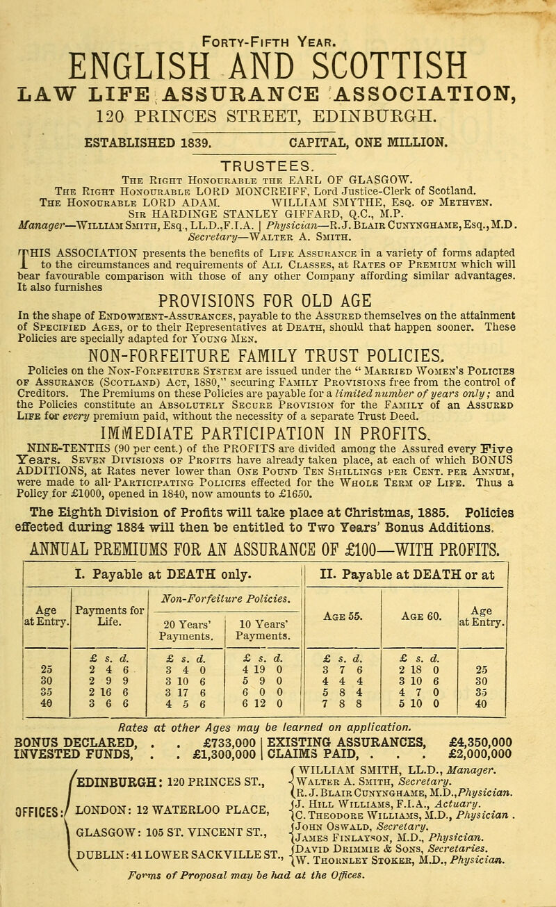 Forty-Fifth Year. ENGLISH AND SCOTTISH LAW LIFE ASSURANCE ASSOCIATION, 120 PRINCES STREET, EDINBURGH. ESTABLISHED 1839. CAPITAL, ONE MILLION. TRUSTEES. The Right Honourable the EARL OF GLASGOW. The Right Honourable LORD MONCREIFF, Lord Justice-Clerk of Scotland. The Honourable LORD ADAM. WILLIAM SMYTHE, Esq. of Methven. Sir HARDINGE STANLEY GIFFARD, Q.C., M.P. Manager—William Smith, Esq., LL.D.,F.I.A. | Physician—R.J. Blair Cuntnghame, Esq., M.D. Secretary—Walter A. Smith. THIS ASSOCIATION presents the benefits of Life Assurance in a variety of forms adapted to the circumstances and requirements of All Classes, at Rates of Premium which will bear favourable comparison with those of any other Company affording similar advantages. It also furnishes PROVISIONS FOR OLD AGE In the shape of Endowment-Assurances, payable to the Assured themselves on the attainment of Specified Ages, or to their Representatives at Death, should that happen sooner. These Policies are specially adapted for Young Men. NON-FORFEITURE FAMILY TRUST POLICIES. Policies on the Non-Forfeiture System are issued under the  Married Women's Policies of Assurance (Scotland) Act, 1880, securing Family Provisions free from the control of Creditors. The Premiums on these Policies are payable for a limited number of years only; and the Policies constitute an Absolutely Secure Provision for the Family of an Assured Life for every premium paid, without the necessity of a separate Trust Deed. IMMEDIATE PARTICIPATION IN PROFITS. NINE-TENTHS (90 per cent.) of the PROFITS are divided among the Assured every Five Years. Seven Divisions of Profits have already taken place, at each of which BONUS ADDITIONS, at Rates never lower than One Pound Ten Shillings per Cent, per Annum, were made to all' Participating Policies effected for the Whole Term of Life. Thus a Policy for £1000, opened in 1840, now amounts to £1650. Tlie Eighth Division of Profits will take place at Christmas, 1885. Policies effected during 1884 will then be entitled to Two Years' Bonus Additions. ANNUAL PREMIUMS FOR AN ASSURANCE OF £100—WITH PROFITS. I. Payable at DEATH only. II. Payable at DEATH or at Age at Entry. Payments for Life. Non-Forfeiture Policies. Age 55. Age 60. Age at Entry. 20 Years' Payments. 10 Years' Payments. 25 30 35 40 £ s. d. 2 4 6 2 9 9 2 16 6 3 6 6 £ s. d. 3 4 0 3 10 6 3 17 6 4 5 6 £ s. d. 4 19 0 5 9 0 6 0 0 6 12 0 £ s. d. 3 7 6 4 4 4 5 8 4 7 8 8 £ s. d. 2 IS 0 3 10 6 4 7 0 5 10 0 25 30 35 40 Rates at other Ages may be learned on application. BONUS DECLARED, . . £733,000 I EXISTING ASSURANCES, £4,350,000 INVESTED FUNDS, . . £1,300,000 | CLAIMS PAID, . . . £2,000,000 (WILLIAM SMITH, LL.D., Manager. EDINBURGH: 120 PRINCES ST., ^Walter A. Smith, Secretary. (R. J. Blair Cunynghame, M.D., Physician. OFFICES LONDON: 12 WATERLOO PLACE, *.SGOW: 105 ST. VINCENT ST., DUBLIN: 41 LOWER SACKVILLE ST., J J. Hill Williams, F.I. A., Actuary. (C. Theodore Williams, M.D., Physician (John Oswald, Secretary. (James Finlayson, M.D., Physician. (David Drimmie & Sons, Secretaries. \W. Teoknley Stoker, M.D., Physician. Founts of Proposal may be had at the Offices.
