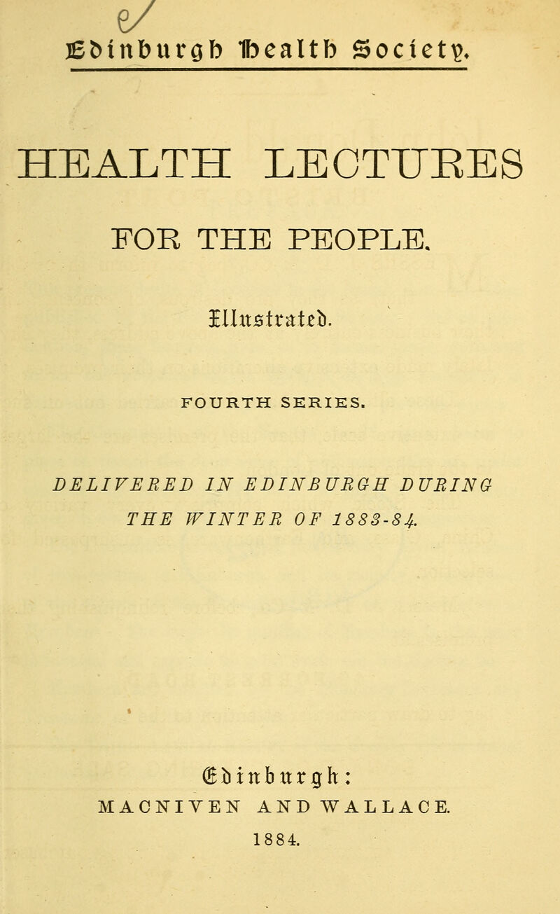 6/ lE&inburgb Ibealtb Society HEALTH LECTTJKES FOR THE PEOPLE. HUtsirateb. FOURTH SERIES. DELIVERED IN EDINBURGH DURING THE WINTER OF 1883-84. ® b i it b xt r g h : MACNIYEN AND WALLACE. 1884.