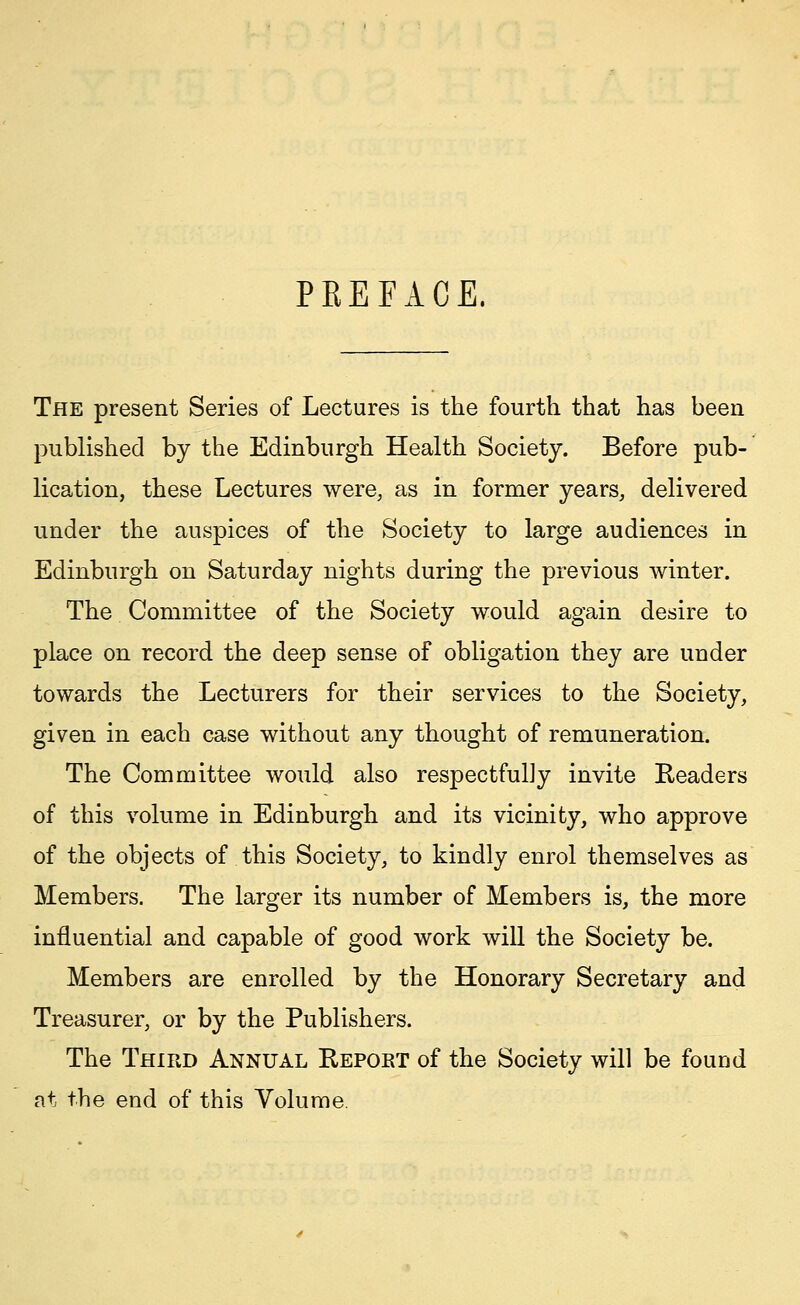 PREFACE. The present Series of Lectures is the fourth that has been published by the Edinburgh Health Society. Before pub- lication, these Lectures were, as in former years, delivered under the auspices of the Society to large audiences in Edinburgh on Saturday nights during the previous winter. The Committee of the Society would again desire to place on record the deep sense of obligation they are under towards the Lecturers for their services to the Society, given in each case without any thought of remuneration. The Committee would also respectfully invite Readers of this volume in Edinburgh and its vicinity, who approve of the objects of this Society, to kindly enrol themselves as Members. The larger its number of Members is, the more influential and capable of good work will the Society be. Members are enrolled by the Honorary Secretary and Treasurer, or by the Publishers. The Third Annual Report of the Society will be found at the end of this Volume.