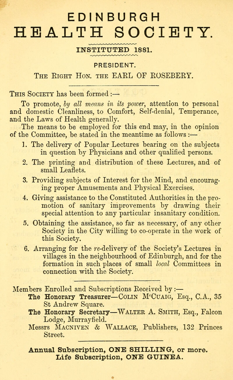 EDINBURGH HEALTH SOCIETY. INSTITUTED JL881. PRESIDENT. The Eight Hon. the EAEL OF EOSEBEEY. This Society has been formed :— To promote, by all means in its power, attention to personal and domestic Cleanliness, to Comfort, Self-denial, Temperance, and the Laws of Health generally. The means to be employed for this end may, in the opinion of the Committee, be stated in the meantime as follows :— 1. The delivery of Popular Lectures bearing on the subjects in question by Physicians and other qualified persons. 2. The printing and distribution of these Lectures, and of small Leaflets. 3. Providing subjects of Interest for the Mind, and encourag- ing proper Amusements and Physical Exercises. 4. Giving assistance to the Constituted Authorities in the pro- motion of sanitary improvements by drawing their special attention to any particular insanitary condition. 5. Obtaining the assistance, so far as necessary, of any other Society in the City willing to co-operate in the work of this Society. 6. Arranging for the re-delivery of the Society's Lectures in villages in the neighbourhood of Edinburgh, and for the formation in such places of small local Committees in connection with the Society. Members Enrolled and Subscriptions Eeceived by :— The Honorary Treasurer—Colin M'Cuaig, Esq., C.A., 35 St Andrew Square. The Honorary Secretary—Walter A. Smith, Esq., Falcon Lodge, Murrayfield. Messrs Macniven & WALLACE, Publishers, 132 Princes Street. Annual Subscription, ONE SHILLING, or more. Life Subscription, ONE GUINEA.