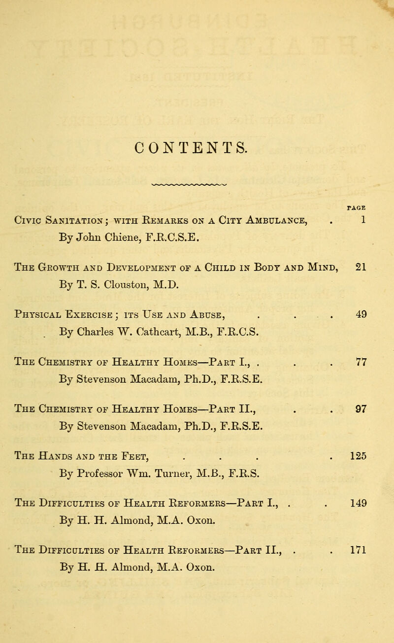 CONTENTS. PAGE Civic Sanitation ; with Eemarks on a City Ambulance, . 1 By John Chiene, F.E.C.S.E. The Growth and Development of a Child in Body and Mind, 21 By T. S. Clouston, M.D. Physical Exercise ; its Use and Abuse, . ... 49 By Charles W. Cathcart, M.B., F.B.C.S. The Chemistry of Healthy Homes—Part I., . . .77 By Stevenson Macadam, Ph.D., F.E.S.E. The Chemistry of Healthy Homes—Part II., . .97 By Stevenson Macadam, Ph.D., F.E.S.E. The Hands and the Feet, . . . .125 By Professor Wm. Turner, M.B., F.E.S. The Difficulties of Health Eeformers—Part I., . . 149 By H. H. Almond, M.A. Oxon. The Difficulties of Health Eeformers—Part II., . . 171 By H. H. Almond, M.A. Oxon.
