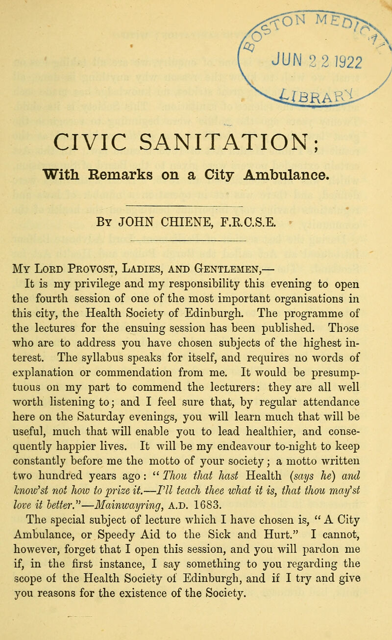 JUN 2 2 1922 CIVIC SANITATION; With Remarks on a City Ambulance. By JOHN CHIENE, F.RC.S.E. My Lord Provost, Ladies, and Gentlemen,— It is my privilege and my responsibility this evening to open the fourth session of one of the most important organisations in this city, the Health Society of Edinburgh. The programme of the lectures for the ensuing session has been published. Those who are to address you have chosen subjects of the highest in- terest. The syllabus speaks for itself, and requires no words of explanation or commendation from me. It would be presump- tuous on my part to commend the lecturers: they are all well worth listening to; and I feel sure that, by regular attendance here on the Saturday evenings, you will learn much that will be useful, much that will enable you to lead healthier, and conse- quently happier lives. It will be my endeavour to-night to keep constantly before me the motto of your society; a motto written two hundred years ago:  Thou that hast Health (says he) and knovfst not how to prize it.—I'll teach thee what it is, that thou may'st love it letter.—Mainwayring, A.D. 1683. The special subject of lecture which I have chosen is,  A City Ambulance, or Speedy Aid to the Sick and Hurt. I cannot, however, forget that I open this session, and you will pardon me if, in the first instance, I say something to you regarding the scope of the Health Society of Edinburgh, and if I try and give you reasons for the existence of the Society.