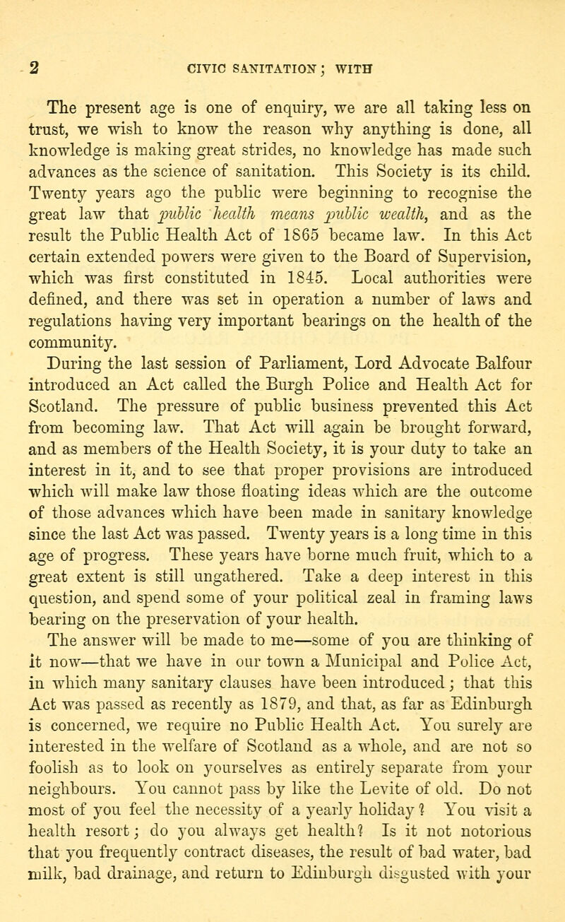 The present age is one of enquiry, we are all taking less on trust, we wish to know the reason why anything is done, all knowledge is making great strides, no knowledge has made such advances as the science of sanitation. This Society is its child. Twenty years ago the public were beginning to recognise the great law that jcmblic health means public wealth, and as the result the Public Health Act of 1865 became law. In this Act certain extended powers were given to the Board of Supervision, which was first constituted in 1845. Local authorities were defined, and there was set in operation a number of laws and regulations having very important bearings on the health of the community. During the last session of Parliament, Lord Advocate Balfour introduced an Act called the Burgh Police and Health Act for Scotland. The pressure of public business prevented this Act from becoming law. That Act will again be brought forward, and as members of the Health Society, it is your duty to take an interest in it, and to see that proper provisions are introduced which will make law those floating ideas which are the outcome of those advances which have been made in sanitary knowledge since the last Act was passed. Twenty years is a long time in this age of progress. These years have borne much fruit, which to a great extent is still ungathered. Take a deep interest in this question, and spend some of your political zeal in framing laws bearing on the preservation of your health. The answer will be made to me—some of you are thinking of it now—that we have in our town a Municipal and Police Act, in which many sanitary clauses have been introduced; that this Act was passed as recently as 1879, and that, as far as Edinburgh is concerned, we require no Public Health Act. You surely are interested in the welfare of Scotland as a whole, and are not so foolish as to look on yourselves as entirely separate from your neighbours. You cannot pass by like the Levite of old. Do not most of you feel the necessity of a yearly holiday 1 You visit a health resort; do you always get health? Is it not notorious that you frequently contract diseases, the result of bad water, bad milk, bad drainage, and return to Edinburgh disgusted with your