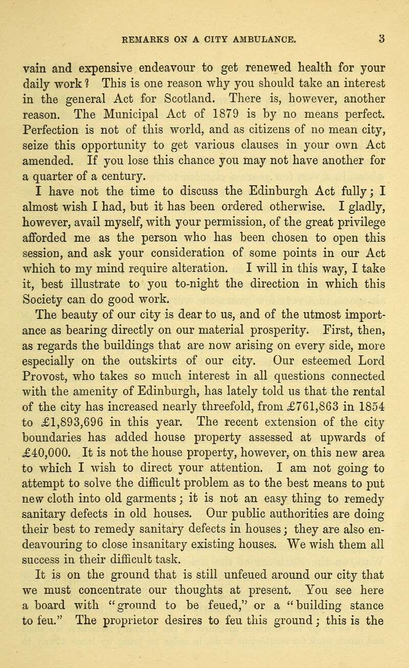 vain and expensive endeavour to get renewed health for your daily work ? This is one reason why you should take an interest in the general Act for Scotland. There is, however, another reason. The Municipal Act of 1879 is by no means perfect. Perfection is not of this world, and as citizens of no mean city, seize this opportunity to get various clauses in your own Act amended. If you lose this chance you may not have another for a quarter of a century. I have not the time to discuss the Edinburgh Act fully; I almost wish I had, but it has been ordered otherwise. I gladly, however, avail myself, with your permission, of the great privilege afforded me as the person who has been chosen to open this session, and ask your consideration of some points in our Act which to my mind require alteration. I will in this way, I take it, best illustrate to you to-night the direction in which this Society can do good work. The beauty of our city is dear to us, and of the utmost import- ance as bearing directly on our material prosperity. First, then, as regards the buildings that are now arising on every side, more especially on the outskirts of our city. Our esteemed Lord Provost, who takes so much interest in all questions connected with the amenity of Edinburgh, has lately told us that the rental of the city has increased nearly threefold, from ,£761,863 in 1854 to £1,893,696 in this year. The recent extension of the city boundaries has added house property assessed at upwards of £40,000. It is not the house property, however, on this new area to which I wish to direct your attention. I am not going to attempt to solve the difficult problem as to the best means to put new cloth into old garments; it is not an easy thing to remedy sanitary defects in old houses. Our public authorities are doing their best to remedy sanitary defects in houses; they are also en- deavouring to close insanitary existing houses. We wish them all success in their difficult task. It is on the ground that is still unfeued around our city that we must concentrate our thoughts at present. You see here a board with ground to be feued, or a building stance to feu. The proprietor desires to feu this ground; this is the