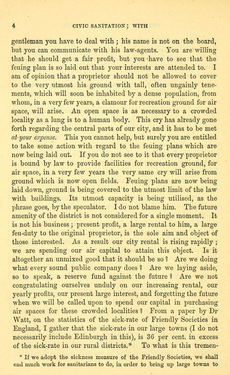 gentleman you have to deal with ; his name is not on the board, but you can communicate with his law-agents. You are willing that he should get a fair profit, but you have to see that the feuing plan is so laid out that your interests are attended to. I am of opinion that a proprietor should not be allowed to cover to the very utmost his ground with tall, often ungainly tene- ments, which will soon be inhabited by a dense population, from whom, in a very few years, a clamour for recreation ground for air space, will arise. An open space is as necessary to a crowded locality as a lung is to a human body. This cry has already gone forth regarding the central parts of our city, and it has to be met at your expense. This you cannot help, but surely you are entitled to take some action with regard to the feuing plans which are now being laid out. If you do not see to it that every proprietor is bound by law to provide facilities for recreation ground, for air space, in a very few years the very same cry will arise from ground which is now open fields. Feuing plans are now being laid down, ground is being covered to the utmost limit of the law with buildings. Its utmost capacity is being utilised, as the phrase goes, by the speculator. I do not blame him. The future amenity of the district is not considered for a single moment. It is not his business; present profit, a large rental to him, a large feu-duty to the original proprietor, is the sole aim and object of those interested. As a result our city rental is rising rapidly ; we are spending our air capital to attain this object. Is it altogether an unmixed good that it should be so % Are we doing what every sound public company does ? Are we laying aside, so to speak, a reserve fund against the future 1 Are we not congratulating ourselves unduly on our increasing rental, our yearly profits, our present large interest, and forgetting the future when we will be called upon to spend our capital in purchasing air spaces for these crowded localities 1 From a paper by Dr Watt, on the statistics of the sick-rate of Friendly Societies in England, I gather that the sick-rate in our large towns (I do not necessarily include Edinburgh in this), is 36 per cent, in excess of the sick-rate in our rural districts.* To what is this tremen- * If we adopt the sickness measure of the Friendly Societies, we shall end much work for sanitarians to do, in order to bring up large towns to