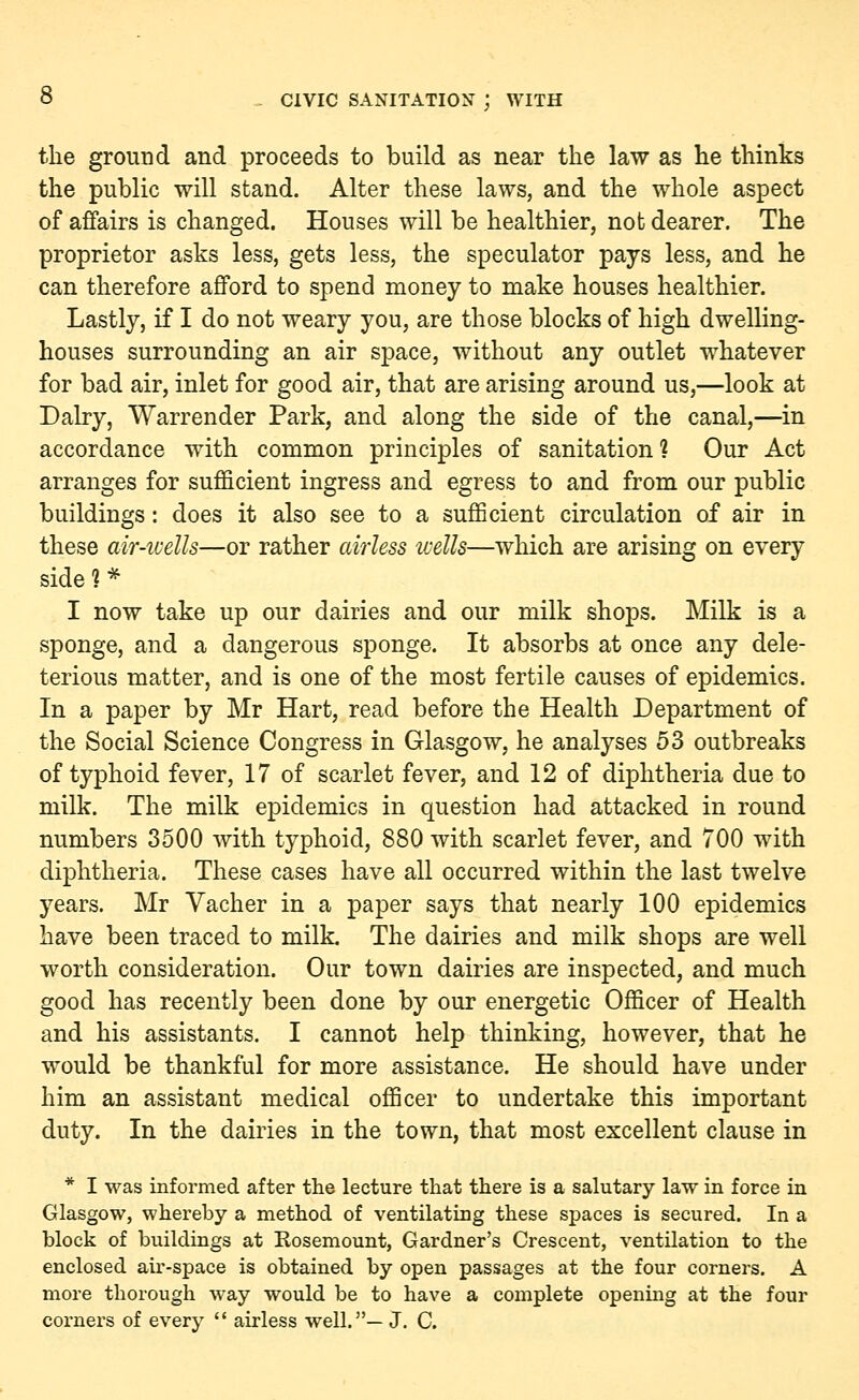 the ground and proceeds to build as near the law as he thinks the public will stand. Alter these laws, and the whole aspect of affairs is changed. Houses will be healthier, not dearer. The proprietor asks less, gets less, the speculator pays less, and he can therefore afford to spend money to make houses healthier. Lastly, if I do not weary you, are those blocks of high dwelling- houses surrounding an air space, without any outlet whatever for bad air, inlet for good air, that are arising around us,—look at Dairy, Warrender Park, and along the side of the canal,—in accordance with common principles of sanitation? Our Act arranges for sufficient ingress and egress to and from our public buildings: does it also see to a sufficient circulation of air in these air-wells—or rather airless wells—which are arising on every side 1 * I now take up our dairies and our milk shops. Milk is a sponge, and a dangerous sponge. It absorbs at once any dele- terious matter, and is one of the most fertile causes of epidemics. In a paper by Mr Hart, read before the Health Department of the Social Science Congress in Glasgow, he analyses 53 outbreaks of typhoid fever, 17 of scarlet fever, and 12 of diphtheria due to milk. The milk epidemics in question had attacked in round numbers 3500 with typhoid, 880 with scarlet fever, and 700 with diphtheria. These cases have all occurred within the last twelve years. Mr Vacher in a paper says that nearly 100 epidemics have been traced to milk. The dairies and milk shops are well worth consideration. Our town dairies are inspected, and much good has recently been done by our energetic Officer of Health and his assistants. I cannot help thinking, however, that he would be thankful for more assistance. He should have under him an assistant medical officer to undertake this important duty. In the dairies in the town, that most excellent clause in * I was informed after the lecture that there is a salutary law in force in Glasgow, whereby a method of ventilating these spaces is secured. In a block of buildings at Rosemount, Gardner's Crescent, ventilation to the enclosed air-space is obtained by open passages at the four corners. A more thorough way would be to have a complete opening at the four corners of every  airless well.— J. C.