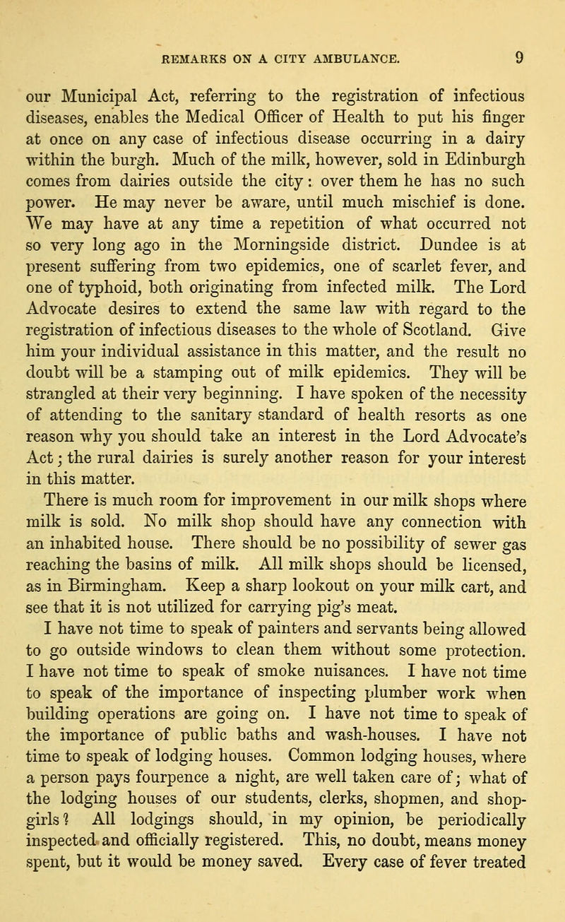 our Municipal Act, referring to the registration of infectious diseases, enables the Medical Officer of Health to put his finger at once on any case of infectious disease occurring in a dairy within the burgh. Much of the milk, however, sold in Edinburgh comes from dairies outside the city: over them he has no such power. He may never be aware, until much mischief is done. We may have at any time a repetition of what occurred not so very long ago in the Morningside district. Dundee is at present suffering from two epidemics, one of scarlet fever, and one of typhoid, both originating from infected milk. The Lord Advocate desires to extend the same law with regard to the registration of infectious diseases to the whole of Scotland. Give him your individual assistance in this matter, and the result no doubt will be a stamping out of milk epidemics. They will be strangled at their very beginning. I have spoken of the necessity of attending to the sanitary standard of health resorts as one reason why you should take an interest in the Lord Advocate's Act; the rural dairies is surely another reason for your interest in this matter. There is much room for improvement in our milk shops where milk is sold. No milk shop should have any connection with an inhabited house. There should be no possibility of sewer gas reaching the basins of milk. All milk shops should be licensed, as in Birmingham. Keep a sharp lookout on your milk cart, and see that it is not utilized for carrying pig's meat. I have not time to speak of painters and servants being allowed to go outside windows to clean them without some protection. I have not time to speak of smoke nuisances. I have not time to speak of the importance of inspecting plumber work when building operations are going on. I have not time to speak of the importance of public baths and wash-houses. I have not time to speak of lodging houses. Common lodging houses, where a person pays fourpence a night, are well taken care of; what of the lodging houses of our students, clerks, shopmen, and shop- girls % All lodgings should, in my opinion, be periodically inspected and officially registered. This, no doubt, means money spent, but it would be money saved. Every case of fever treated