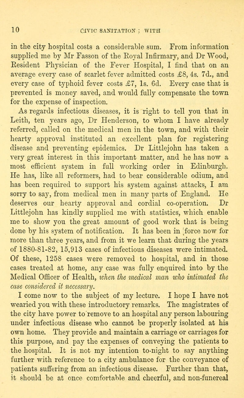 in the city hospital costs a considerable sum. From information supplied me by Mr Fasson of the Eoyal Infirmary, and Dr Wood, Eesident Physician of the Fever Hospital, I find that on an average every case of scarlet fever admitted costs £8, 4s. 7d., and every case of typhoid fever costs £7, Is. 6d. Every case that is prevented is money saved, and would fully compensate the town for the expense of inspection. As regards infectious diseases, it is right to tell you that in Leith, ten years ago, Dr Henderson, to whom I have already referred, called on the medical men in the town, and with their hearty approval instituted an excellent plan for registering disease and preventing epidemics. Dr Littlejohn has taken a very great interest in this important matter, and he has now a most efficient system in full working order in Edinburgh. He has, like all reformers, had to bear considerable odium, and has been required to support his system against attacks, I am sorry to say, from medical men in many parts of England. He deserves our hearty approval and cordial co-operation. Dr Littlejohn has kindly supplied me with statistics, which enable me to show you the great amount of good work that is being done by his system of notification. It has been in ^force now for more than three years, and from it we learn that during the years of 1880-81-82, 15,913 cases of infectious diseases were intimated. Of these, 1258 cases were removed to hospital, and in those cases treated at home, any case was fully enquired into by the Medical Officer of Health, when the medical man who intimated the case considered it necessary. I come now to the subject of my lecture. I hope I have not wearied you with these introductory remarks. The magistrates of the city have power to remove to an hospital any person labouring under infectious disease who cannot be properly isolated at his own home. They provide and maintain a carriage or carriages for this purpose, and pay the expenses of conveying the patients to the hospital. It is not my intention to-night to say anything further with reference to a city ambulance for the conveyance of patients suffering from an infectious disease. Further than that, it should be at once comfortable and cheerful, and non-funereal