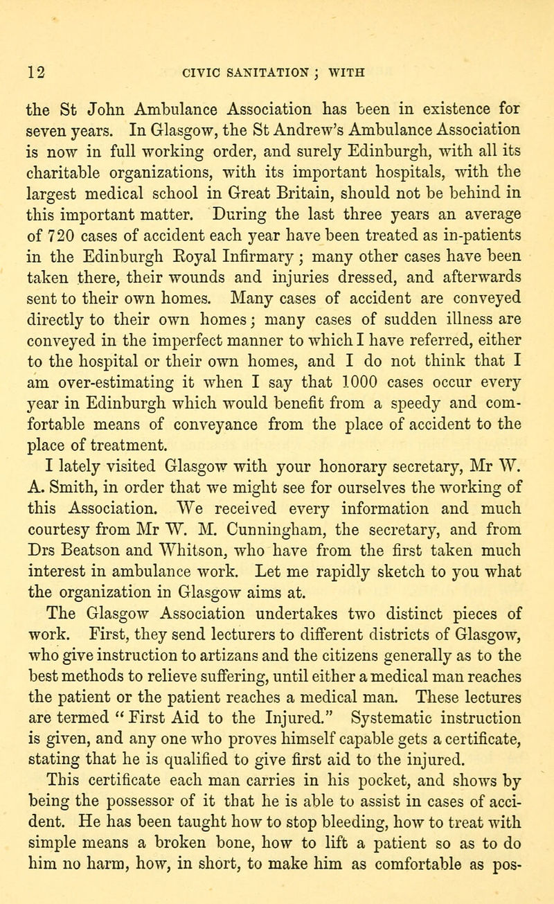 the St John Ambulance Association has been in existence for seven years. In Glasgow, the St Andrew's Ambulance Association is now in full working order, and surely Edinburgh, with all its charitable organizations, with its important hospitals, with the largest medical school in Great Britain, should not be behind in this important matter. During the last three years an average of 720 cases of accident each year have been treated as in-patients in the Edinburgh Eoyal Infirmary ; many other cases have been taken there, their wounds and injuries dressed, and afterwards sent to their own homes. Many cases of accident are conveyed directly to their own homes; many cases of sudden illness are conveyed in the imperfect manner to which I have referred, either to the hospital or their own homes, and I do not think that I am over-estimating it when I say that 1000 cases occur every year in Edinburgh which would benefit from a speedy and com- fortable means of conveyance from the place of accident to the place of treatment. I lately visited Glasgow with your honorary secretary, Mr W. A. Smith, in order that we might see for ourselves the working of this Association. We received every information and much courtesy from Mr W. M. Cunningham, the secretary, and from Drs Beatson and Whitson, who have from the first taken much interest in ambulance work. Let me rapidly sketch to you what the organization in Glasgow aims at. The Glasgow Association undertakes two distinct pieces of work. First, they send lecturers to different districts of Glasgow, who give instruction to artizans and the citizens generally as to the best methods to relieve suffering, until either a medical man reaches the patient or the patient reaches a medical man. These lectures are termed  First Aid to the Injured. Systematic instruction is given, and any one who proves himself capable gets a certificate, stating that he is qualified to give first aid to the injured. This certificate each man carries in his pocket, and shows by being the possessor of it that he is able to assist in cases of acci- dent. He has been taught how to stop bleeding, how to treat with simple means a broken bone, how to lift a patient so as to do him no harm, how, in short, to make him as comfortable as pos-