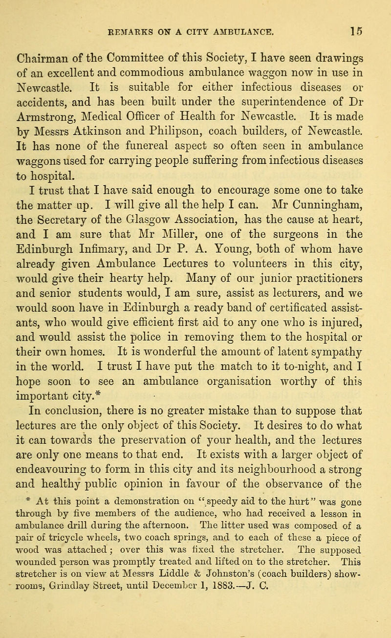Chairman of the Committee of this Society, I have seen drawings of an excellent and commodious ambulance waggon now in use in Newcastle. It is suitable for either infectious diseases or accidents, and has been built under the superintendence of Dr Armstrong, Medical Officer of Health for Newcastle. It is made by Messrs Atkinson and Philipson, coach builders, of Newcastle. It has none of the funereal aspect so often seen in ambulance waggons used for carrying people suffering from infectious diseases to hospital. I trust that I have said enough to encourage some one to take the matter up. I will give all the help I can. Mr Cunningham, the Secretary of the Glasgow Association, has the cause at heart, and I am sure that Mr Miller, one of the surgeons in the Edinburgh Infimary, and Dr P. A. Young, both of whom have already given Ambulance Lectures to volunteers in this city, would give their hearty help. Many of our junior practitioners and senior students would, I am sure, assist as lecturers, and we would soon have in Edinburgh a ready band of certificated assist- ants, who would give efficient first aid to any one who is injured, and would assist the police in removing them to the hospital or their own homes. It is wonderful the amount of latent sympathy in the world. I trust I have put the match to it to-night, and I hope soon to see an ambulance organisation worthy of this important city.* In conclusion, there is no greater mistake than to suppose that lectures are the only object of this Society. It desires to do what it can towards the preservation of your health, and the lectures are only one means to that end. It exists with a larger object of endeavouring to form in this city and its neighbourhood a strong and healthy public opinion in favour of the observance of the * At this point a demonstration on speedy aid to the hurt was gone through by five members of the audience, who had received a lesson in ambulance drill during the afternoon. The litter used was composed of a pair of tricycle wheels, two coach springs, and to each of these a piece of wood was attached; over this was fixed the stretcher. The supposed wounded person was promptly treated and lifted on to the stretcher. This stretcher is on view at Messrs Liddle & Johnston's (coach builders) show- rooms, Grindlay Street, until December 1, 1883.—J. C.