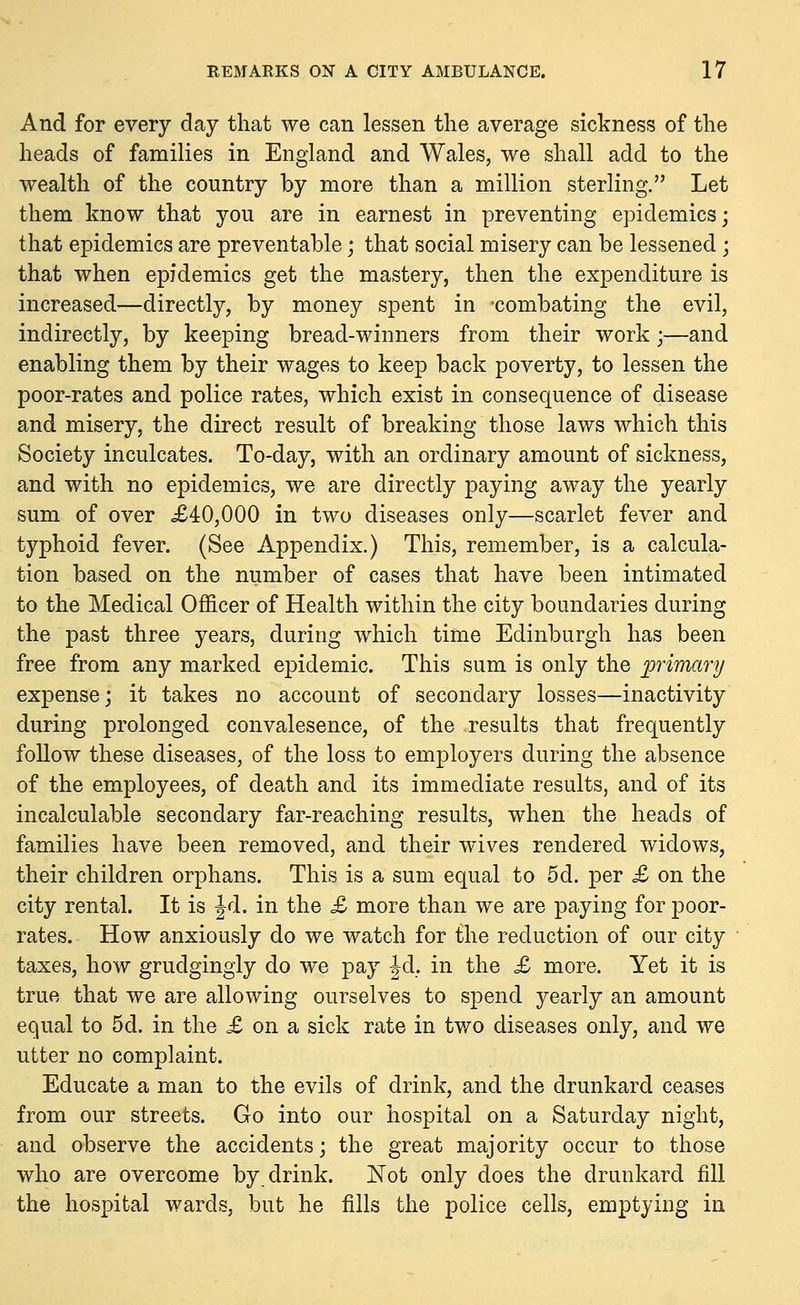 And for every day that we can lessen the average sickness of the heads of families in England and Wales, we shall add to the wealth of the country by more than a million sterling. Let them know that you are in earnest in preventing epidemics; that epidemics are preventable; that social misery can be lessened ; that when epidemics get the mastery, then the expenditure is increased—directly, by money spent in combating the evil, indirectly, by keeping bread-winners from their work;—and enabling them by their wages to keep back poverty, to lessen the poor-rates and police rates, which exist in consequence of disease and misery, the direct result of breaking those laws which this Society inculcates. To-day, with an ordinary amount of sickness, and with no epidemics, we are directly paying away the yearly sum of over £40,000 in two diseases only—scarlet fever and typhoid fever. (See Appendix.) This, remember, is a calcula- tion based on the number of cases that have been intimated to the Medical Officer of Health within the city boundaries during the past three years, during which time Edinburgh has been free from any marked epidemic. This sum is only the primary expense; it takes no account of secondary losses—inactivity during prolonged convalesence, of the results that frequently follow these diseases, of the loss to employers during the absence of the employees, of death and its immediate results, and of its incalculable secondary far-reaching results, when the heads of families have been removed, and their wives rendered widows, their children orphans. This is a sum equal to 5d. per £ on the city rental. It is Jd. in the £ more than we are paying for poor- rates. How anxiously do we watch for the reduction of our city taxes, how grudgingly do we pay Jd. in the £ more. Yet it is true that we are allowing ourselves to spend yearly an amount equal to 5d. in the £ on a sick rate in two diseases only, and we utter no complaint. Educate a man to the evils of drink, and the drunkard ceases from our streets. Go into our hospital on a Saturday night, and observe the accidents; the great majority occur to those who are overcome by drink. Not only does the drunkard fill the hospital wards, but he fills the police cells, emptying in