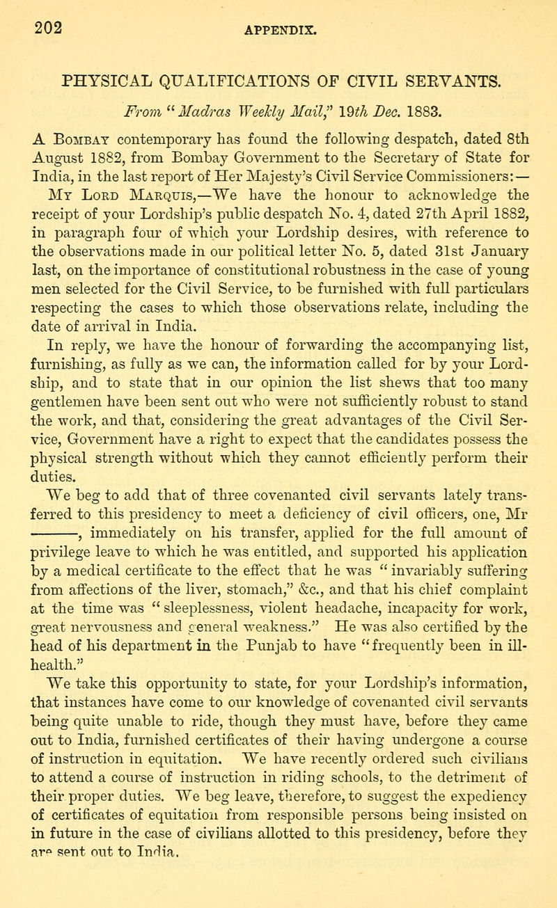 PHYSICAL QUALIFICATIONS OF CIVIL SERVANTS. From  Madras Weekly Mail;' 19th Bee. 1883. A Bombay contemporary has found the following despatch, dated 8th August 1882, from Bombay Government to the Secretary of State for India, in the last report of Her Majesty's Civil Service Commissioners:— My Lord Marquis,—We have the honour to acknowledge the receipt of your Lordship's public despatch No. 4, dated 27th April 1882, in paragraph four of which your Lordship desires, with reference to the observations made in our political letter No. 5, dated 31st January last, on the importance of constitutional robustness in the case of young men selected for the Civil Service, to be furnished with full particulars respecting the cases to which those observations relate, including the date of arrival in India. In reply, we have the honour of forwarding the accompanying list, furnishing, as fully as we can, the information called for by your Lord- ship, and to state that in our opinion the list shews that too many gentlemen have been sent out who were not sufficiently robust to stand the work, and that, considering the great advantages of the Civil Ser- vice, Government have a right to expect that the candidates possess the physical strength without which they cannot efficiently perform their duties. We beg to add that of three covenanted civil servants lately trans- ferred to this presidency to meet a deficiency of civil officers, one, Mr , immediately on his transfer, applied for the full amount of privilege leave to which he was entitled, and supported his application by a medical certificate to the effect that he was  invariably suffering from affections of the liver, stomach, &c, and that his chief complaint at the time was  sleeplessness, violent headache, incapacity for work, great nervousness and general weakness. He was also certified by the head of his department in the Punjab to have frequently been in ill- health. We take this opportunity to state, for your Lordship's information, that instances have come to our knowledge of covenanted civil servants being quite unable to ride, though they must have, before they came out to India, furnished certificates of their having undergone a course of instruction in equitation. We have recently ordered such civilians to attend a course of instruction in riding schools, to the detriment of their proper duties. We beg leave, therefore, to suggest the expediency of certificates of equitation from responsible persons being insisted on in future in the case of civilians allotted to this presidency, before they ar° sent out to InHia.