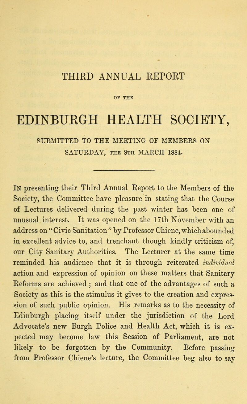 THIRD ANNUAL REPORT EDINBURGH HEALTH SOCIETY, SUBMITTED TO THE MEETING OF MEMBERS ON SATURDAY, the 8th MARCH 1884. In presenting their Third Annual Report to the Members of the Society, the Committee have pleasure in stating that the Course of Lectures delivered during the past winter has been one of unusual interest. It was opened on the 17th November with an address on Civic Sanitation  by Professor Chiene, which abounded in excellent advice to, and trenchant though kindly criticism of, our City Sanitary Authorities. The Lecturer at the same time reminded his audience that it is through reiterated individual action and expression of opinion on these matters that Sanitary Reforms are achieved; and that one of the advantages of such a Society as this is the stimulus it gives to the creation and expres- sion of such public opinion. His remarks as to the necessity of Edinburgh placing itself under the jurisdiction of the Lord Advocate's new Burgh Police and Health Act, which it is ex- pected may become law this Session of Parliament, are not likely to be forgotten by the Community. Before passing from Professor Chiene's lecture, the Committee beg also to say